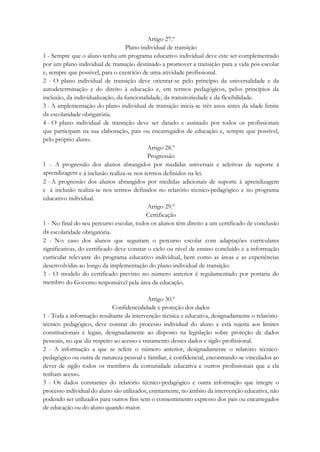 Artigo 27.º
Plano individual de transição
1 - Sempre que o aluno tenha um programa educativo individual deve este ser complementado
por um plano individual de transição destinado a promover a transição para a vida pós-escolar
e, sempre que possível, para o exercício de uma atividade profissional.
2 - O plano individual de transição deve orientar-se pelo princípio da universalidade e da
autodeterminação e do direito à educação e, em termos pedagógicos, pelos princípios da
inclusão, da individualização, da funcionalidade, da transitoriedade e da flexibilidade.
3 - A implementação do plano individual de transição inicia-se três anos antes da idade limite
da escolaridade obrigatória.
4 - O plano individual de transição deve ser datado e assinado por todos os profissionais
que participam na sua elaboração, pais ou encarregados de educação e, sempre que possível,
pelo próprio aluno.
Artigo 28.º
Progressão
1 - A progressão dos alunos abrangidos por medidas universais e seletivas de suporte à
aprendizagem e à inclusão realiza-se nos termos definidos na lei.
2 - A progressão dos alunos abrangidos por medidas adicionais de suporte à aprendizagem
e à inclusão realiza-se nos termos definidos no relatório técnico-pedagógico e no programa
educativo individual.
Artigo 29.º
Certificação
1 - No final do seu percurso escolar, todos os alunos têm direito a um certificado de conclusão
da escolaridade obrigatória.
2 - No caso dos alunos que seguiram o percurso escolar com adaptações curriculares
significativas, do certificado deve constar o ciclo ou nível de ensino concluído e a informação
curricular relevante do programa educativo individual, bem como as áreas e as experiências
desenvolvidas ao longo da implementação do plano individual de transição.
3 - O modelo do certificado previsto no número anterior é regulamentado por portaria do
membro do Governo responsável pela área da educação.
Artigo 30.º
Confidencialidade e proteção dos dados
1 - Toda a informação resultante da intervenção técnica e educativa, designadamente o relatório-
técnico pedagógico, deve constar do processo individual do aluno e está sujeita aos limites
constitucionais e legais, designadamente ao disposto na legislação sobre proteção de dados
pessoais, no que diz respeito ao acesso e tratamento desses dados e sigilo profissional.
2 - A informação a que se refere o número anterior, designadamente o relatório técnico-
pedagógico ou outra de natureza pessoal e familiar, é confidencial, encontrando-se vinculados ao
dever de sigilo todos os membros da comunidade educativa e outros profissionais que a ela
tenham acesso.
3 - Os dados constantes do relatório técnico-pedagógico e outra informação que integre o
processo individual do aluno são utilizados, estritamente, no âmbito da intervenção educativa, não
podendo ser utilizados para outros fins sem o consentimento expresso dos pais ou encarregados
de educação ou do aluno quando maior.
 