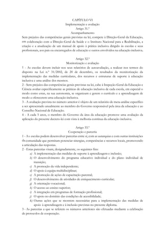 CAPÍTULO VI
Implementação e avaliação
Artigo 31.º
Acompanhamento
Sem prejuízo das competências gerais previstas na lei, compete à Direção-Geral da Educação,
em colaboração com a Direção-Geral da Saúde e o Instituto Nacional para a Reabilitação, a
criação e a atualização de um manual de apoio à prática inclusiva dirigido às escolas e seus
profissionais, aos pais ou encarregados de educação e outros envolvidos na educação inclusiva.
Artigo 32.º
Monitorização e avaliação
1 - As escolas devem incluir nos seus relatórios de autoavaliação, a realizar nos termos do
disposto na Lei n.º 31/2002, de 20 de dezembro, os resultados da monitorização da
implementação das medidas curriculares, dos recursos e estruturas de suporte à educação
inclusiva e uma análise dos mesmos.
2 - Sem prejuízo das competências gerais previstas na lei, cabe à Inspeção-Geral da Educação e
Ciência avaliar especificamente as práticas de educação inclusiva de cada escola, em especial o
modo como estas, na sua autonomia, se organizam e gerem o currículo e a aprendizagem de
modo a oferecerem uma educação inclusiva.
3 - A avaliação prevista no número anterior é objeto de um relatório de meta-análise específico
a ser apresentado anualmente ao membro do Governo responsável pela área da educação e ao
Conselho Nacional de Educação.
4 - A cada 5 anos, o membro do Governo da área da educação promove uma avaliação da
aplicação do presente decreto-lei com vista à melhoria contínua da educação inclusiva.
Artigo 33.º
Cooperação e parceria
1 - As escolas podem desenvolver parcerias entre si, com as autarquias e com outras instituições
da comunidade que permitam potenciar sinergias, competências e recursos locais, promovendo
a articulação das respostas.
2 - Estas parcerias visam, designadamente, os seguintes fins:
a) A implementação das medidas de suporte à aprendizagem e inclusão;
b) O desenvolvimento do programa educativo individual e do plano individual de
transição;
c) A promoção da vida independente;
d) O apoio à equipa multidisciplinar;
e) A promoção de ações de capacitação parental;
f) O desenvolvimento de atividades de enriquecimento curricular;
g) A orientação vocacional;
h) O acesso ao ensino superior;
i) A integração em programas de formação profissional;
j) O apoio no domínio das condições de acessibilidade;
k) Outras ações que se mostrem necessárias para a implementação das medidas de
apoio à aprendizagem e à inclusão previstas no presente diploma.
3 - As parcerias a que se referem os números anteriores são efetuadas mediante a celebração
de protocolos de cooperação.
 