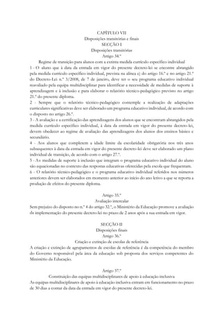 CAPÍTULO VII
Disposições transitórias e finais
SECÇÃO I
Disposições transitórias
Artigo 34.º
Regime de transição para alunos com a extinta medida currículo específico individual
1 - O aluno que à data da entrada em vigor do presente decreto-lei se encontre abrangido
pela medida currículo específico individual, prevista na alínea e) do artigo 16.º e no artigo 21.º
do Decreto-Lei n.º 3/2008, de 7 de janeiro, deve ter o seu programa educativo individual
reavaliado pela equipa multidisciplinar para identificar a necessidade de medidas de suporte à
aprendizagem e à inclusão e para elaborar o relatório técnico-pedagógico previsto no artigo
21.º do presente diploma.
2 - Sempre que o relatório técnico-pedagógico contemple a realização de adaptações
curriculares significativas deve ser elaborado um programa educativo individual, de acordo com
o disposto no artigo 26.º.
3 - A avaliação e a certificação das aprendizagens dos alunos que se encontram abrangidos pela
medida currículo específico individual, à data da entrada em vigor do presente decreto-lei,
devem obedecer ao regime de avaliação das aprendizagens dos alunos dos ensinos básico e
secundário.
4 - Aos alunos que completem a idade limite da escolaridade obrigatória nos três anos
subsequentes à data da entrada em vigor do presente decreto-lei deve ser elaborado um plano
individual de transição, de acordo com o artigo 27.º.
5 - As medidas de suporte à inclusão que integram o programa educativo individual do aluno
são equacionadas no contexto das respostas educativas oferecidas pela escola que frequentam.
6 - O relatório técnico-pedagógico e o programa educativo individual referidos nos números
anteriores devem ser elaborados em momento anterior ao início do ano letivo a que se reporta a
produção de efeitos do presente diploma.
Artigo 35.º
Avaliação intercalar
Sem prejuízo do disposto no n.º 4 do artigo 32.º, o Ministério da Educação promove a avaliação
da implementação do presente decreto-lei no prazo de 2 anos após a sua entrada em vigor.
SECÇÃO II
Disposições finais
Artigo 36.º
Criação e extinção de escolas de referência
A criação e extinção de agrupamentos de escolas de referência é da competência do membro
do Governo responsável pela área da educação sob proposta dos serviços competentes do
Ministério da Educação.
Artigo 37.º
Constituição das equipas multidisciplinares de apoio à educação inclusiva
As equipas multidisciplinares de apoio à educação inclusiva entram em funcionamento no prazo
de 30 dias a contar da data da entrada em vigor do presente decreto-lei.
 