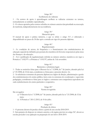 Artigo 38.º
Acolhimento de valências
1 - Os centros de apoio à aprendizagem acolhem as valências existentes no terreno,
nomeadamente as unidades especializadas.
2 - Os alunos apoiados pelos centros referidos no número anterior têm prioridade na renovação
de matrícula, independentemente da sua residência.
Artigo 39.º
Manual de apoio
O manual de apoio à prática inclusiva, a que se refere o artigo 31.º, é elaborado e
disponibilizado no prazo de 30 dias após a entrada em vigor do presente diploma.
Artigo 40.º
Regulamentação
1 - As condições de acesso, de frequência e o financiamento dos estabelecimentos de
educação especial são definidos por portaria dos membros do Governo responsáveis pelas áreas
das finanças e da educação.
2 - Até à publicação da regulamentação referida no número anterior, mantêm-se em vigor a
Portaria n.º 1102/97 e a Portaria n.º 1103/97, ambas de 3 de novembro.
Artigo 41.º
Remissões e referências legais
1 - Todas as remissões feitas para o Decreto-Lei n.º 3/2008, de 7 de janeiro, alterado pela Lei
n.º 21/2008, de 12 de maio, consideram-se feitas para o presente decreto- lei.
2 - As referências constantes do presente diploma aos órgãos de direção, administração e gestão
dos estabelecimentos do ensino público, bem como às estruturas de coordenação e supervisão
pedagógica, consideram-se feitas para os órgãos e estruturas com competência equivalente em
cada estabelecimento de ensino particular e cooperativo.
Artigo 42.º
Norma revogatória
São revogados:
a) O Decreto-Lei n.º 3/2008, de 7 de janeiro, alterado pela Lei n.º 21/2008, de 12 de
maio;
b) A Portaria n.º 201-C/2015, de 10 de julho.
Artigo 43.º
Produção de efeitos
1 - O presente decreto-lei produz efeitos a partir do ano escolar 2018-2019.
2 - Sem prejuízo do disposto no número anterior, e do regime previsto no artigo 34.º, devem as
escolas proceder à sua aplicação na preparação do ano letivo 2018-2019.
 