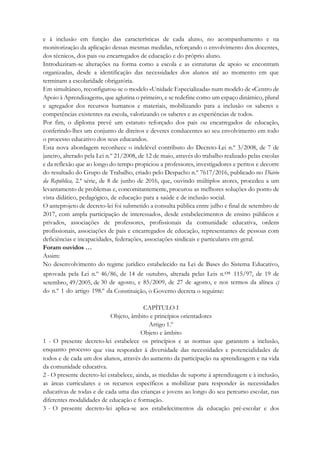 e à inclusão em função das características de cada aluno, no acompanhamento e na
monitorização da aplicação dessas mesmas medidas, reforçando o envolvimento dos docentes,
dos técnicos, dos pais ou encarregados de educação e do próprio aluno.
Introduziram-se alterações na forma como a escola e as estruturas de apoio se encontram
organizadas, desde a identificação das necessidades dos alunos até ao momento em que
terminam a escolaridade obrigatória.
Em simultâneo, reconfigurou-se o modelo «Unidade Especializada» num modelo de «Centro de
Apoio à Aprendizagem», que aglutina o primeiro, e se redefine como um espaço dinâmico, plural
e agregador dos recursos humanos e materiais, mobilizando para a inclusão os saberes e
competências existentes na escola, valorizando os saberes e as experiências de todos.
Por fim, o diploma prevê um estatuto reforçado dos pais ou encarregados de educação,
conferindo-lhes um conjunto de direitos e deveres conducentes ao seu envolvimento em todo
o processo educativo dos seus educandos.
Esta nova abordagem reconhece o indelével contributo do Decreto-Lei n.º 3/2008, de 7 de
janeiro, alterado pela Lei n.º 21/2008, de 12 de maio, através do trabalho realizado pelas escolas
e da reflexão que ao longo do tempo propiciou a professores, investigadores e peritos e decorre
do resultado do Grupo de Trabalho, criado pelo Despacho n.º 7617/2016, publicado no Diário
da República, 2.ª série, de 8 de junho de 2016, que, ouvindo múltiplos atores, procedeu a um
levantamento de problemas e, concomitantemente, procurou as melhores soluções do ponto de
vista didático, pedagógico, de educação para a saúde e de inclusão social.
O anteprojeto de decreto-lei foi submetido a consulta pública entre julho e final de setembro de
2017, com ampla participação de interessados, desde estabelecimentos de ensino públicos e
privados, associações de professores, profissionais da comunidade educativa, ordens
profissionais, associações de pais e encarregados de educação, representantes de pessoas com
deficiências e incapacidades, federações, associações sindicais e particulares em geral.
Foram ouvidos …
Assim:
No desenvolvimento do regime jurídico estabelecido na Lei de Bases do Sistema Educativo,
aprovada pela Lei n.º 46/86, de 14 de outubro, alterada pelas Leis n.os 115/97, de 19 de
setembro, 49/2005, de 30 de agosto, e 85/2009, de 27 de agosto, e nos termos da alínea c)
do n.º 1 do artigo 198.º da Constituição, o Governo decreta o seguinte:
CAPÍTULO I
Objeto, âmbito e princípios orientadores
Artigo 1.º
Objeto e âmbito
1 - O presente decreto-lei estabelece os princípios e as normas que garantem a inclusão,
enquanto processo que visa responder à diversidade das necessidades e potencialidades de
todos e de cada um dos alunos, através do aumento da participação na aprendizagem e na vida
da comunidade educativa.
2 - O presente decreto-lei estabelece, ainda, as medidas de suporte à aprendizagem e à inclusão,
as áreas curriculares e os recursos específicos a mobilizar para responder às necessidades
educativas de todas e de cada uma das crianças e jovens ao longo do seu percurso escolar, nas
diferentes modalidades de educação e formação.
3 - O presente decreto-lei aplica-se aos estabelecimentos da educação pré-escolar e dos
 