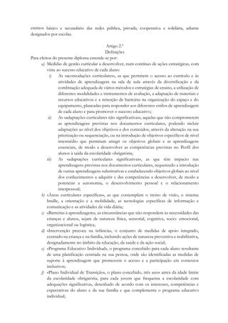 ensinos básico e secundário das redes pública, privada, cooperativa e solidária, adiante
designados por escolas.
Artigo 2.º
Definições
Para efeitos do presente diploma entende-se por:
a) Medidas de gestão curricular a desenvolver, num contínuo de ações estratégicas, com
vista ao sucesso educativo de cada aluno:
i) As «acomodações curriculares», as que permitem o acesso ao currículo e às
atividades de aprendizagem na sala de aula através da diversificação e da
combinação adequada de vários métodos e estratégias de ensino, a utilização de
diferentes modalidades e instrumentos de avaliação, a adaptação de materiais e
recursos educativos e a remoção de barreiras na organização do espaço e do
equipamento, planeadas para responder aos diferentes estilos de aprendizagem
de cada aluno e para promover o sucesso educativo;
ii) As «adaptações curriculares não significativas», aquelas que não comprometem
as aprendizagens previstas nos documentos curriculares, podendo incluir
adaptações ao nível dos objetivos e dos conteúdos, através da alteração na sua
priorização ou sequenciação, ou na introdução de objetivos específicos de nível
intermédio que permitam atingir os objetivos globais e as aprendizagens
essenciais, de modo a desenvolver as competências previstas no Perfil dos
alunos à saída da escolaridade obrigatória;
iii) As «adaptações curriculares significativas», as que têm impacto nas
aprendizagens previstas nos documentos curriculares, requerendo a introdução
de outras aprendizagens substitutivas e estabelecendo objetivos globais ao nível
dos conhecimentos a adquirir e das competências a desenvolver, de modo a
potenciar a autonomia, o desenvolvimento pessoal e o relacionamento
interpessoal;
b) «Áreas curriculares específicas», as que contemplam o treino de visão, o sistema
braille, a orientação e a mobilidade, as tecnologias específicas de informação e
comunicação e as atividades da vida diária;
c) «Barreiras à aprendizagem», as circunstâncias que não respondem às necessidades das
crianças e alunos, sejam de natureza física, sensorial, cognitiva, socio- emocional,
organizacional ou logística;
d) «Intervenção precoce na infância», o conjunto de medidas de apoio integrado,
centrado na criança e na família, incluindo ações de natureza preventiva e reabilitativa,
designadamente no âmbito da educação, da saúde e da ação social;
e) «Programa Educativo Individual», o programa concebido para cada aluno resultante
de uma planificação centrada na sua pessoa, onde são identificadas as medidas de
suporte à aprendizagem que promovem o acesso e a participação em contextos
inclusivos;
f) «Plano Individual de Transição», o plano concebido, três anos antes da idade limite
da escolaridade obrigatória, para cada jovem que frequenta a escolaridade com
adequações significativas, desenhado de acordo com os interesses, competências e
expectativas do aluno e da sua família e que complementa o programa educativo
individual;
 