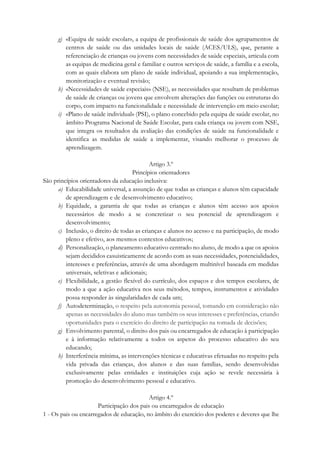 g) «Equipa de saúde escolar», a equipa de profissionais de saúde dos agrupamentos de
centros de saúde ou das unidades locais de saúde (ACES/ULS), que, perante a
referenciação de crianças ou jovens com necessidades de saúde especiais, articula com
as equipas de medicina geral e familiar e outros serviços de saúde, a família e a escola,
com as quais elabora um plano de saúde individual, apoiando a sua implementação,
monitorização e eventual revisão;
h) «Necessidades de saúde especiais» (NSE), as necessidades que resultam de problemas
de saúde de crianças ou jovens que envolvem alterações das funções ou estruturas do
corpo, com impacto na funcionalidade e necessidade de intervenção em meio escolar;
i) «Plano de saúde individual» (PSI), o plano concebido pela equipa de saúde escolar, no
âmbito Programa Nacional de Saúde Escolar, para cada criança ou jovem com NSE,
que integra os resultados da avaliação das condições de saúde na funcionalidade e
identifica as medidas de saúde a implementar, visando melhorar o processo de
aprendizagem.
Artigo 3.º
Princípios orientadores
São princípios orientadores da educação inclusiva:
a) Educabilidade universal, a assunção de que todas as crianças e alunos têm capacidade
de aprendizagem e de desenvolvimento educativo;
b) Equidade, a garantia de que todas as crianças e alunos têm acesso aos apoios
necessários de modo a se concretizar o seu potencial de aprendizagem e
desenvolvimento;
c) Inclusão, o direito de todas as crianças e alunos no acesso e na participação, de modo
pleno e efetivo, aos mesmos contextos educativos;
d) Personalização, o planeamento educativo centrado no aluno, de modo a que os apoios
sejam decididos casuisticamente de acordo com as suas necessidades, potencialidades,
interesses e preferências, através de uma abordagem multinível baseada em medidas
universais, seletivas e adicionais;
e) Flexibilidade, a gestão flexível do currículo, dos espaços e dos tempos escolares, de
modo a que a ação educativa nos seus métodos, tempos, instrumentos e atividades
possa responder às singularidades de cada um;
f) Autodeterminação, o respeito pela autonomia pessoal, tomando em consideração não
apenas as necessidades do aluno mas também os seus interesses e preferências, criando
oportunidades para o exercício do direito de participação na tomada de decisões;
g) Envolvimento parental, o direito dos pais ou encarregados de educação à participação
e à informação relativamente a todos os aspetos do processo educativo do seu
educando;
h) Interferência mínima, as intervenções técnicas e educativas efetuadas no respeito pela
vida privada das crianças, dos alunos e das suas famílias, sendo desenvolvidas
exclusivamente pelas entidades e instituições cuja ação se revele necessária à
promoção do desenvolvimento pessoal e educativo.
Artigo 4.º
Participação dos pais ou encarregados de educação
1 - Os pais ou encarregados de educação, no âmbito do exercício dos poderes e deveres que lhe
 