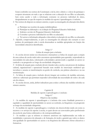 foram conferidos nos termos da Constituição e da lei, têm o direito e o dever de participar e
cooperar ativamente em tudo o que se relacione com a educação do seu filho ou educando,
bem como aceder a toda a informação constante no processo individual do aluno,
designadamente no que diz respeito às medidas de suporte à aprendizagem e à inclusão.
2 - Nos termos do disposto no número anterior, os pais ou encarregados de educação têm direito
a:
a) Participar nas reuniões da equipa multidisciplinar;
b) Participar na elaboração e na avaliação do Programa Educativo Individual;
c) Solicitar a revisão do Programa Educativo Individual;
d) Consultar o processo individual do seu filho ou educando;
e) Ter acesso a informação adequada e clara relativa à educação do seu filho ou educando.
3 - Quando, comprovadamente, os pais ou encarregados de educação não exerçam os seus
poderes de participação cabe à escola desencadear as medidas apropriadas em função das
necessidades educativas identificadas.
Artigo 5.º
Linhas de atuação para a inclusão
1 - As escolas devem incluir nos documentos orientadores as linhas de atuação para a criação
de uma cultura de escola onde todos encontrem oportunidades para aprender, respondendo às
necessidades de cada aluno, valorizando a diversidade e promovendo a equidade no acesso ao
currículo e na progressão ao longo da escolaridade obrigatória.
2 - As linhas de atuação para a inclusão devem vincular toda a escola a um processo de mudança
cultural, organizacional e operacional baseado num modelo de intervenção multinível que
reconhece e assume as transformações na gestão do currículo, nas práticas educativas e na sua
monitorização.
3 - As linhas de atuação para a inclusão devem integrar um contínuo de medidas universais,
seletivas e adicionais que permitam responder à diversidade das necessidades de todos e de cada
um dos alunos.
4 - As escolas devem, ainda, definir indicadores para avaliar a eficácia das medidas referidas no
número anterior.
Capítulo II
Medidas de suporte à aprendizagem e à inclusão
Artigo 6.º
Objetivos das medidas
1 - As medidas de suporte à aprendizagem e à inclusão têm como finalidade promover a
equidade e a igualdade de oportunidades no acesso ao currículo, na frequência e na progressão
ao longo da escolaridade obrigatória.
2 - As medidas de suporte à aprendizagem e à inclusão são desenvolvidas tendo em conta os
recursos e os serviços de suporte à escola, os quais devem ser convocados pelos profissionais
da escola de uma forma colaborativa e de corresponsabilização.
3 - As medidas a que se referem os números anteriores são implementadas em todas as
modalidades e percursos de educação e de formação, de modo a garantir que todos os alunos
têm igualdade de oportunidades no acesso e na frequência das diferentes ofertas educativas e
formativas.
 