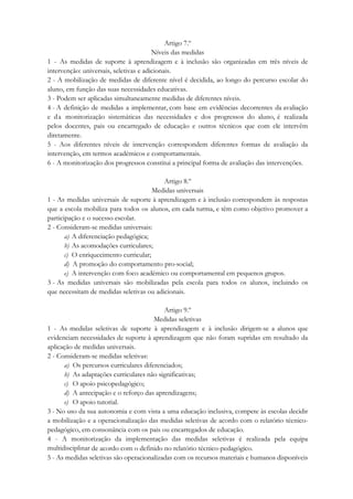 Artigo 7.º
Níveis das medidas
1 - As medidas de suporte à aprendizagem e à inclusão são organizadas em três níveis de
intervenção: universais, seletivas e adicionais.
2 - A mobilização de medidas de diferente nível é decidida, ao longo do percurso escolar do
aluno, em função das suas necessidades educativas.
3 - Podem ser aplicadas simultaneamente medidas de diferentes níveis.
4 - A definição de medidas a implementar, com base em evidências decorrentes da avaliação
e da monitorização sistemáticas das necessidades e dos progressos do aluno, é realizada
pelos docentes, pais ou encarregado de educação e outros técnicos que com ele intervêm
diretamente.
5 - Aos diferentes níveis de intervenção correspondem diferentes formas de avaliação da
intervenção, em termos académicos e comportamentais.
6 - A monitorização dos progressos constitui a principal forma de avaliação das intervenções.
Artigo 8.º
Medidas universais
1 - As medidas universais de suporte à aprendizagem e à inclusão correspondem às respostas
que a escola mobiliza para todos os alunos, em cada turma, e têm como objetivo promover a
participação e o sucesso escolar.
2 - Consideram-se medidas universais:
a) A diferenciação pedagógica;
b) As acomodações curriculares;
c) O enriquecimento curricular;
d) A promoção do comportamento pro-social;
e) A intervenção com foco académico ou comportamental em pequenos grupos.
3 - As medidas universais são mobilizadas pela escola para todos os alunos, incluindo os
que necessitam de medidas seletivas ou adicionais.
Artigo 9.º
Medidas seletivas
1 - As medidas seletivas de suporte à aprendizagem e à inclusão dirigem-se a alunos que
evidenciam necessidades de suporte à aprendizagem que não foram supridas em resultado da
aplicação de medidas universais.
2 - Consideram-se medidas seletivas:
a) Os percursos curriculares diferenciados;
b) As adaptações curriculares não significativas;
c) O apoio psicopedagógico;
d) A antecipação e o reforço das aprendizagens;
e) O apoio tutorial.
3 - No uso da sua autonomia e com vista a uma educação inclusiva, compete às escolas decidir
a mobilização e a operacionalização das medidas seletivas de acordo com o relatório técnico-
pedagógico, em consonância com os pais ou encarregados de educação.
4 - A monitorização da implementação das medidas seletivas é realizada pela equipa
multidisciplinar de acordo com o definido no relatório técnico-pedagógico.
5 - As medidas seletivas são operacionalizadas com os recursos materiais e humanos disponíveis
 