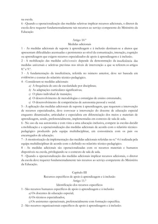 na escola.
6 - Quando a operacionalização das medidas seletivas implicar recursos adicionais, o diretor da
escola deve requerer fundamentadamente tais recursos ao serviço competente do Ministério da
Educação
Artigo 10.º
Medidas adicionais
1 - As medidas adicionais de suporte à aprendizagem e à inclusão destinam-se a alunos que
apresentam dificuldades acentuadas e persistentes ao nível da comunicação, interação, cognição
ou aprendizagem que exigem recursos especializados de apoio à aprendizagem e à inclusão.
2 - A mobilização das medidas adicionais depende da demonstração da insuficiência das
medidas universais e seletivas previstas nos níveis de intervenção a que se referem os artigos
8.º e 9.º.
3 - A fundamentação da insuficiência, referida no número anterior, deve ser baseada em
evidências e constar do relatório técnico-pedagógico.
4 - Consideram-se medidas adicionais:
a) A frequência do ano de escolaridade por disciplinas;
b) As adaptações curriculares significativas;
c) O plano individual de transição;
d) O desenvolvimento de metodologias e estratégias de ensino estruturado;
e) O desenvolvimento de competências de autonomia pessoal e social.
5 - A aplicação das medidas adicionais de suporte à aprendizagem, que requerem a intervenção
de recursos especializados, deve convocar a intervenção do docente de educação especial
enquanto dinamizador, articulador e especialista em diferenciação dos meios e materiais de
aprendizagem, sendo, preferencialmente, implementadas em contexto de sala de aula.
6 - No uso da sua autonomia e com vista a uma educação inclusiva, compete às escolas decidir
a mobilização e a operacionalização das medidas adicionais de acordo com o relatório técnico-
pedagógico produzido pela equipa multidisciplinar, em consonância com os pais ou
encarregados de educação.
7 - A monitorização da implementação das medidas adicionais referidas no n.º 4 é realizada pela
equipa multidisciplinar de acordo com o definido no relatório técnico-pedagógico.
8 - As medidas adicionais são operacionalizadas com os recursos materiais e humanos
disponíveis na escola, privilegiando-se o contexto de sala de aula.
9 - Quando a operacionalização das medidas adicionais implicar recursos adicionais, o diretor
da escola deve requerer fundamentadamente tais recursos ao serviço competente do Ministério
da Educação.
Capítulo III
Recursos específicos de apoio à aprendizagem e à inclusão
Artigo 11.º
Identificação dos recursos específicos
1 - São recursos humanos específicos de apoio à aprendizagem e à inclusão:
a) Os docentes de educação especial;
b) Os técnicos especializados;
c) Os assistentes operacionais, preferencialmente com formação específica.
2 - São recursos organizacionais específicos de apoio à aprendizagem e à inclusão:
 