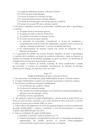 a) A equipa multidisciplinar de apoio à educação inclusiva;
b) O centro de apoio à aprendizagem;
c) As escolas de referência no domínio da visão;
d) As escolas de referência para a educação bilingue;
e) As escolas de referência para a intervenção precoce na infância;
f) Os centros de recursos TIC para a educação especial.
3 - São recursos específicos existentes na comunidade a mobilizar para apoio à aprendizagem
e à inclusão:
a) As equipas locais de intervenção precoce;
b) As equipas de saúde escolar dos ACES/ULS;
c) As comissões de proteção de crianças e jovens;
d) Os centros de recursos para a inclusão;
e) As instituições da comunidade, nomeadamente os serviços de atendimento e
acompanhamento social do sistema de solidariedade e segurança social, os serviços do
emprego e formação profissional e os serviços da administração local;
f) Os estabelecimentos de educação especial com acordo de cooperação com o
Ministério da Educação.
4 - A organização do trabalho dos recursos humanos específicos de apoio à aprendizagem
e à inclusão deve considerar a sua função de consultoria colaborativa e apoio aos docentes na
definição de estratégias de diferenciação pedagógica, no apoio aos alunos e na identificação de
múltiplos meios de motivação, representação e expressão.
5 - Para cumprir os objetivos da inclusão, cooperam, de forma complementar e sempre
que necessário, os recursos da comunidade, nomeadamente da educação, da formação
profissional, do emprego, da segurança social e da saúde.
Artigo 12.º
Equipa multidisciplinar de apoio à educação inclusiva
1 - Em cada escola é constituída uma equipa multidisciplinar de apoio à educação inclusiva.
2 - A equipa multidisciplinar é composta por elementos permanentes e elementos variáveis.
3 - São elementos permanentes da equipa multidisciplinar:
a) Um dos docentes que coadjuva o diretor;
b) Um docente de educação especial;
c) Três membros do conselho pedagógico com funções de coordenação pedagógica de
diferentes níveis de educação e ensino;
d) Psicólogo (técnico especializado).
4 - São elementos variáveis da equipa multidisciplinar, o docente titular de grupo/turma ou o
diretor de turma do aluno, consoante o caso, outros docentes do aluno, bem como os técnicos
do centro de recurso para a inclusão (CRI), ou outros.
5 - Cabe ao diretor do agrupamento ou escola não agrupada designar os elementos permanentes
da equipa multidisciplinar, o respetivo coordenador, o local de funcionamento e os tempos
conjuntos disponibilizados para esse efeito.
6 - Cabe ao coordenador da equipa multidisciplinar:
a) Identificar os elementos variáveis referidos no n.º 4;
b) Garantir a participação e acompanhamento pelos pais ou encarregados de educação da
implementação das medidas previstas no relatório técnico-pedagógico,
consensualizando respostas para as questões que se coloquem.
 