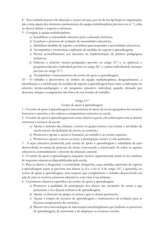 8 - Nos estabelecimentos de educação e ensino em que, por via da sua tipologia ou organização,
não exista algum dos elementos permanentes da equipa multidisciplinar previstos no n.º 3, cabe
ao diretor definir o respetivo substituto.
9 - Compete à equipa multidisciplinar:
a) Sensibilizar a comunidade educativa para a educação inclusiva;
b) Conduzir o processo de avaliação de necessidades educativas;
c) Identificar medidas de suporte a mobilizar para responder a necessidades educativas;
d) Acompanhar e monitorizar a aplicação de medidas de suporte à aprendizagem;
e) Prestar aconselhamento aos docentes na implementação de práticas pedagógicas
inclusivas;
f) Elaborar o relatório técnico-pedagógico previsto no artigo 21.º e, se aplicável, o
programa educativo individual previsto no artigo 26.º e o plano individual de transição
previsto no artigo 27.º;
g) Acompanhar o funcionamento do centro de apoio à aprendizagem.
10 - O trabalho a desenvolver no âmbito da equipa multidisciplinar, designadamente, a
identificação e a mobilização de medidas de suporte à aprendizagem bem como a elaboração do
relatório técnico-pedagógico e do programa educativo individual, quando efetuado por
docentes, integra a componente não letiva do seu horário de trabalho.
Artigo 13.º
Centro de apoio à aprendizagem
1 - O centro de apoio à aprendizagem é uma estrutura de apoio da escola agregadora dos recursos
humanos e materiais e dos saberes e competências existentes na escola.
2 - O centro de apoio à aprendizagem tem como objetivos gerais, em colaboração com as demais
estruturas e serviços da escola:
a) Apoiar a inclusão das crianças e jovens no grupo/turma e nas rotinas e atividades da
escola através da facilitação do acesso ao currículo;
b) Promover e apoiar o acesso à formação, ao trabalho e ao ensino superior;
c) Promover e apoiar o acesso ao lazer, à participação social e à vida autónoma.
3 - A ação educativa promovida pelo centro de apoio à aprendizagem é subsidiária da ação
desenvolvida na turma de pertença do aluno, convocando a intervenção de todos os agentes
educativos, nomeadamente o docente de educação especial.
4 - O centro de apoio à aprendizagem, enquanto recurso organizacional, insere-se no contínuo
de respostas educativas disponibilizadas pela escola.
5 - Para os alunos a frequentar a escolaridade obrigatória, cujas medidas adicionais de suporte
à aprendizagem sejam as previstas nas alíneas b), d) e e) do nº 4 do artigo 10.º, é garantida, no
centro de apoio à aprendizagem, uma resposta que complemente o trabalho desenvolvido em
sala de aula ou noutros contextos educativos, com vista à sua inclusão.
6 - Constituem objetivos específicos do centro de apoio à aprendizagem:
a) Promover a qualidade da participação dos alunos nas atividades da turma a que
pertencem e nos demais contextos de aprendizagem;
b) Apoiar os docentes do grupo ou turma a que os alunos pertencem;
c) Apoiar a criação de recursos de aprendizagem e instrumentos de avaliação para as
diversas componentes do currículo;
d) Desenvolver metodologias de intervenção interdisciplinares que facilitem os processos
de aprendizagem, de autonomia e de adaptação ao contexto escolar;
 