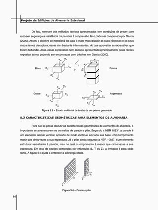 De fato, nenhum dos métodos teóricos apresentados tem condições de prever com
razoável segurança a resistência de paredes à compressão. Isso pôde ser comprovado por Garcia
(2000). Assim, o objetivo de mencioná-los aqui é muito mais discutir as suas hipóteses e os seus
mecanismos de ruptura, esses sim bastante interessantes, do que aproveitar as expressões que
foram deduzidas. Aliás, essas expressões nem são aqui apresentadas principalmente pelas razões
expostas acima, podendo ser encontradas com detalhes em Garcia (2000).
w
Bloco
Graute
w,
Z 7
Prisma
Z7T
Argamassa
Figura 5.3 - Estado multiaxial de tensão de um prisma grauteado.
5 . 3 C A R A C T E R Í S T I C A S G E O M É T R I C A S P A R A E L E M E N T O S DE A L V E N A R I A
Para que se possa discutir as características geométricas de elementos de alvenaria, é
importante se apresentarem os conceitos de parede e pilar. Segundo a NBR 10837, a parede é
um elemento laminar vertical, apoiado de modo contínuo em toda sua base, com comprimento
maior que cinco vezes a sua espessura. Já o pilar, ainda segundo a NBR 10837, é um elemento
estrutural semelhante à parede, mas no qual o comprimento é menor que cinco vezes a sua
espessura. Em caso de seções compostas por retângulos (L, T ou Z), a limitação é para cada
ramo. A figura 5.4 ajuda a entender a diferença citada.
Figura 5.4 - Parede e pilar.
 