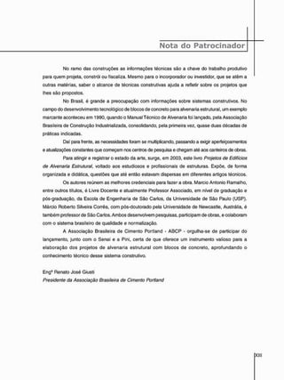 Nota do Patrocinador
No ramo das construções as informações técnicas são a chave do trabalho produtivo
para quem projeta, constrói ou fiscaliza. Mesmo para o incorporador ou investidor, que se atêm a
outras matérias, saber o alcance de técnicas construtivas ajuda a refletir sobre os projetos que
lhes são propostos.
No Brasil, é grande a preocupação com informações sobre sistemas construtivos. No
campo do desenvolvimento tecnológico de blocos de concreto para alvenaria estrutural, um exemplo
marcante aconteceu em 1990, quando o Manual Técnico de Alvenaria foi lançado, pela Associação
Brasileira de Construção Industrializada, consolidando, pela primeira vez, quase duas décadas de
práticas indicadas.
Daí para frente, as necessidades foram se multiplicando, passando a exigir aperfeiçoamentos
e atualizações constantes que começam nos centros de pesquisa e chegam até aos canteiros de obras.
Para atingir e registrar o estado da arte, surge, em 2003, este livro Projetos de Edifícios
de Alvenaria Estrutural, voltado aos estudiosos e profissionais de estruturas. Expõe, de forma
organizada e didática, questões que até então estavam dispersas em diferentes artigos técnicos.
Os autores reúnem as melhores credenciais para fazer a obra. Mareio Antonio Ramalho,
entre outros títulos, é Livre Docente e atualmente Professor Associado, em nível de graduação e
pós-graduação, da Escola de Engenharia de São Carlos, da Universidade de São Paulo (USP).
Márcio Roberto Silveira Corrêa, com pós-doutorado pela Universidade de Newcastle, Austrália, é
também professor de São Carlos. Ambos desenvolvem pesquisas, participam de obras, e colaboram
com o sistema brasileiro de qualidade e normalização.
A Associação Brasileira de Cimento Portland - ABCP - orgulha-se de participar do
lançamento, junto com o Senai e a Pini, certa de que oferece um instrumento valioso para a
elaboração dos projetos de alvenaria estrutural com blocos de concreto, aprofundando o
conhecimento técnico desse sistema construtivo.
Eng9 Renato José Giusti
Presidente da Associação Brasileira de Cimento Portland
 