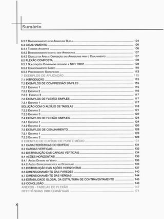 6 . 3 . 7 DIMENSIONAMENTO COM ARMADURA DUPLA 1 0 4
6 . 4 C I S A L H A M E N T O 1 0 6
6.4.1 TENSÕES ATUANTES 1 0 6
6 . 4 . 2 DIMENSIONAMENTO COM OU SEM ARMADURAS 1 0 7
6 . 4 . 3 CÁLCULO DA ÁREA E DISPOSIÇÃO DAS ARMADURAS PARA O CISALHAMENTO 1 0 7
6.5 F L E X Ã O C O M P O S T A 1 0 9
6.5.1 SOLICITAÇÕES COMBINADAS SEGUNDO A N B R 1 0 8 3 7 1 0 9
6 . 5 . 2 EOUACIONAMENTO BÁSICO 1 1 0
6 . 5 . 3 PROCEDIMENTO SIMPLIFICADO 1 1 3
7 E X E M P L O S D E A P L I C A Ç Ã O 1 1 5
7.1 I N T R O D U Ç Ã O 1 1 5
7 . 2 E X E M P L O S D E C O M P R E S S Ã O S I M P L E S 1 1 5
7.2.1 EXEMPLO 1 1 1 5
7.2.2 EXEMPLO 2 1 1 6
7 . 2 . 3 EXEMPLO 3 1 1 7
7.3 E X E M P L O S D E F L E X Ã O S I M P L E S 1 1 7
7.3.1 EXEMPLO 1 1 1 7
S O L U Ç Ã O C O M O A U X Í L I O D E T A B E L A S 1 1 8
7 . 3 . 2 EXEMPLO 2 121
7 . 3 . 3 EXEMPLO 3 1 2 2
7 . 4 E X E M P L O S D E F L E X Ã O S I M P L E S 1 2 4
7.4.1 EXEMPLO 1 1 2 4
7 . 4 . 2 EXEMPLO 2 1 2 6
7.5 E X E M P L O S D E C I S A L H A M E N T O 1 2 8
7.5.1 EXEMPLO 1 1 2 8
7 . 5 . 2 EXEMPLO 2 1 2 8
8 E X E M P L O D E E D I F Í C I O D E P O R T E M É D I O 1 3 1
8.1 C A R A C T E R Í S T I C A S D O E D I F Í C I O 131
8 . 2 C A R G A S V E R T I C A I S 1 3 2
8.3 D I S T R I B U I Ç Ã O D A S C A R G A S V E R T I C A I S 1 3 4
8 . 4 A Ç Õ E S H O R I Z O N T A I S 1 3 6
8.4.1 AÇÕES DEVIDAS AO VENTO 1 3 6
8.4.2 AÇÓCG CONNCGPONDCNTCG AO DCGAPFIUMO 1 3 6
8.5 D I S T R I B U I Ç Ã O D A S A Ç Õ E S H O R I Z O N T A I S 1 3 7
8.6 D I M E N S I O N A M E N T O D A S P A R E D E S 1 4 0
8 . 7 D I M E N S I O N A M E N T O D A S V E R G A S 1 4 4
8.8 E S T A B I L I D A D E G L O B A L D A E S T R U T U R A D E C O N T R A V E N T A M E N T O 1 4 5
8.9 C O N C L U S Ã O 1 4 6
A N E X O S - T A B E L A S D E F L E X Ã O 1 4 7
R E F E R Ê N C I A S B I B L I O G R Á F I C A S 1 7 1
 