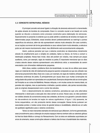 1
Considerações Iniciais
C
A
P
Í
T
U
L
O
1 . 1 C O N C E I T O E S T R U T U R A L B Á S I C O
C
A
P
Í
T
U
L
O
O principal conceito estrutural ligado à utilização da alvenaria estrutural é a transmissão
de ações através de tensões de compressão. Esse é o conceito crucial a ser levado em conta
quando se discute a alvenaria como processo construtivo para elaboração de estruturas.
Especialmente no presente é evidente que se pode admitir a existência de tensões de tração em
determinadas peças. Entretanto, essas tensões devem preferencialmente se restringir a pontos
específicos da estrutura, além de não apresentarem valores muito elevados. Em caso contrário,
se as trações ocorrerem de forma generalizada ou seus valores forem muito elevados, a estrutura
pode ser até mesmo tecnicamente viável, mas dificilmente será economicamente adequada.
Assim, pode-se perceber por que o sistema construtivo se desenvolveu inicialmente
através do empilhamento puro e simples de unidades, tijolos ou blocos, de forma a cumprir a
destinação projetada. Nessa fase inicial, vãos até podiam ser criados, mas sempre por peças
auxiliares, como, por exemplo, vigas de madeira ou pedra. É importante mencionar que os vãos
criados através desse sistema apresentavam uma deficiência séria: a necessidade de serem
executados com dimensões relativamente pequenas.
Além disso, existia o problema óbvio da durabilidade, no caso de se utilizar para essas
vigas um material de vida útil relativamente pequena quando comparado ao que era utilizado nas
alvenarias propriamente ditas. Esse era o caso, por exemplo, de vigas de madeira utilizadas sobre
alvenarias cerâmicas de pedra. É principalmente por causa disso que muitas construções da
antigüidade não podem ser apreciadas em sua plenitude. Exemplos eloqüentes são as construções
de Pompéia ou as ruínas de Babilônia. Nessas relíquias, e em muitas outras de mesma idade, as
paredes são originais, mas os pavimentos e telhados, quando existem, são partes reconstruídas,
pois os originais desapareceram com o correr dos séculos.
Com o desenvolvimento do sistema construtivo, percebeu-se que uma alternativa
interessante e viável para a execução dos vãos seriam os arcos. Nesse caso, os vãos poderiam
ser obtidos através do conveniente arranjo das unidades, de forma a se garantir o preceito básico
da não-existência de tensões de tração de valores significativos. A figura 1.1 (A) apresenta, de
forma esquemática, um vão produzido dentro dessa concepção. Dessa forma puderam ser
executadas pontes e muitas outras obras de grande beleza e durabilidade, obtendo-se um salto
de qualidade significativo para o sistema construtivo.
Talvez os mais marcantes exemplos de estruturas que utilizaram, de forma generalizada,
esse procedimento para a obtenção de amplos espaços internos tenham sido as catedrais góticas
do final da Idade Média e começo do Renascimento. Com os tetos em abóbadas suportadas por
arcos de alvenaria, essas construções aliavam a beleza das formas à durabilidade dos materiais.
 