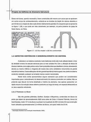 Essas estruturas, quando necessário, foram construídas até mesmo com arcos que se apoiavam
em outros arcos de contraventamento, evitando-se as tensões de tração de valores elevados e
permitindo-se a criação de vãos e pés-direito relativamente grandes. É o esquema que se apresenta
na figura 1.1 (B), e que pode ser visto claramente, por exemplo, na parte posterior da igreja de
Notre Dame, em Paris.
1 . 2 A S P E C T O S H I S T Ó R I C O S E D E S E N V O L V I M E N T O D O S I S T E M A
A alvenaria é um sistema construtivo muito tradicional, tendo sido muito utilizado desde o início
da atividade humana de executar estruturas para os mais variados fins. Com a utilização de blocos de
diversos materiais, como argila, pedra e outros, foram produzidas obras que desafiaram o tempo, atravessando
séculos ou mesmo milênios e chegando até nossos dias como verdadeiros monumentos de grande
importância histórica. Outras edificações não têm grande importância histórica geral, mas, dentro do sistema
construtivo estudado, acabaram se tornando marcos a serem mencionados.
Neste texto serão apresentados alguns exemplos que podem ser considerados
importantes para o entendimento do desenvolvimento do sistema construtivo em análise. Não se
pretende aqui discutir de forma detalhada a história da alvenaria, mas apenas apresentar um
rápido resumo da evolução desse sistema construtivo ao longo do tempo, em especial destacando-se
os seus aspectos estruturais.
1 . 2 . 1 PIRÂMIDES DE GUIZÉ
São três grandes pirâmides, Quéfren, Queóps e Miquerinos, construídas em blocos de
pedra que datam de aproximadamente 2600 anos antes de Cristo. A Grande Pirâmide, túmulo do
faraó Queóps, mede 147 m de altura e sua base é um quadrado de 230 m de lado. Em sua construção
foram utilizados aproximadamente 2,3 milhões de blocos, com peso médio de 25 kN.
Figura 1.1 - (A) Arco simples1 e (B) Arco contraventado.
' Associação Brasileira de Construção Industrializada (1990).
 