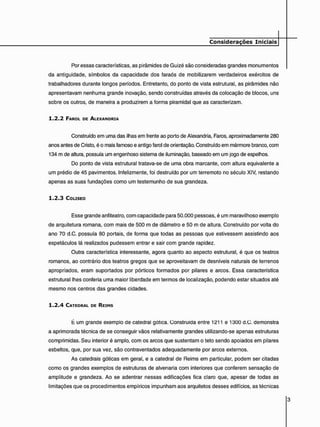 Por essas características, as pirâmides de Guizé são consideradas grandes monumentos
da antigüidade, símbolos da capacidade dos faraós de mobilizarem verdadeiros exércitos de
trabalhadores durante longos períodos. Entretanto, do ponto de vista estrutural, as pirâmides não
apresentavam nenhuma grande inovação, sendo construídas através da colocação de blocos, uns
sobre os outros, de maneira a produzirem a forma piramidal que as caracterizam.
1 . 2 . 2 FAROL DE ALEXANDRIA
Construído em uma das ilhas em frente ao porto de Alexandria, Faros, aproximadamente 280
anos antes de Cristo, é o mais famoso e antigo farol de orientação. Construído em mármore branco, com
134 m de altura, possuía um engenhoso sistema de iluminação, baseado em um jogo de espelhos.
Do ponto de vista estrutural tratava-se de uma obra marcante, com altura equivalente a
um prédio de 45 pavimentos. Infelizmente, foi destruído por um terremoto no século XIV, restando
apenas as suas fundações como um testemunho de sua grandeza.
1 . 2 . 3 COLISEO
Esse grande anfiteatro, com capacidade para 50.000 pessoas, é um maravilhoso exemplo
de arquitetura romana, com mais de 500 m de diâmetro e 50 m de altura. Construído por volta do
ano 70 d.C. possuía 80 portais, de forma que todas as pessoas que estivessem assistindo aos
espetáculos lá realizados pudessem entrar e sair com grande rapidez.
Outra característica interessante, agora quanto ao aspecto estrutural, é que os teatros
romanos, ao contrário dos teatros gregos que se aproveitavam de desníveis naturais de terrenos
apropriados, eram suportados por pórticos formados por pilares e arcos. Essa característica
estrutural lhes conferia uma maior liberdade em termos de localização, podendo estar situados até
mesmo nos centros das grandes cidades.
1 . 2 . 4 CATEDRAL DE REIMS
t um grande exemplo de catedral gótica. Construída entre 1211 e 1300 d.C. demonstra
a aprimorada técnica de se conseguir vãos relativamente grandes utilizando-se apenas estruturas
comprimidas. Seu interior é amplo, com os arcos que sustentam o teto sendo apoiados em pilares
esbeltos, que, por sua vez, são contraventados adequadamente por arcos externos.
As catedrais góticas em geral, e a catedral de Reims em particular, podem ser citadas
como os grandes exemplos de estruturas de alvenaria com interiores que conferem sensação de
amplitude e grandeza. Ao se adentrar nessas edificações fica claro que, apesar de todas as
limitações que os procedimentos empíricos impunham aos arquitetos desses edifícios, as técnicas
 