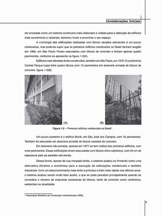 ser encarada como um sistema construtivo mais elaborado e voltado para a obtenção de edifícios
mais econômicos e racionais, demorou muito a encontrar o seu espaço.
A cronologia das edificações realizadas com blocos vazados estruturais é um pouco
controversa, mas pode-se supor que os primeiros edifícios construídos no Brasil tenham surgido
em 1966, em São Paulo. Foram executados com blocos de concreto e tinham apenas quatro
pavimentos, conforme se apresenta na figura 1.2(A).
Edifícios mais elevados foram construídos, também em São Paulo, em 1972.0 condomínio
Central Parque Lapa tinha quatro blocos com 12 pavimentos em alvenaria armada de blocos de
concreto, figura 1.2(B).
Figura 1.2 - Primeiros edifícios residenciais no BrasiP.
Um pouco posterior é o edifício Muriti, em São José dos Campos, com 16 pavimentos.
Também foi executado em alvenaria armada de blocos vazados de concreto.
Em alvenaria não-armada, apenas em 1977 se tem notícia dos primeiros edifícios, com
nove pavimentos. Essas edificações foram executadas com blocos sílico-calcáreos, com 24 cm de
espessura para as paredes estruturais.
Dessa forma, apesar de sua chegada tardia, o sistema acabou se firmando como uma
alternativa eficiente e econômica para a execução de edificações residenciais e também
industriais. Com um desenvolvimento mais lento a princípio e bem mais rápido nos últimos anos.
o sistema acabou sendo muito bem aceito, o que se pode perceber principalmente quando se
considera o número de empresas produtoras de blocos, tanto de concreto como cerâmicos,
existentes na atualidade.
2 Associação Brasileira de Construção Industrializada (1990).
 