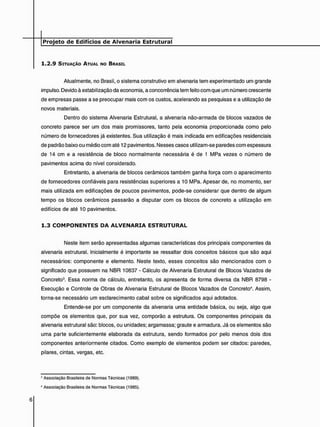 1 . 2 . 9 SITUAÇÃO ATUAL NO BRASIL
Atualmente, no Brasil, o sistema construtivo em alvenaria tem experimentado um grande
impulso. Devido à estabilização da economia, a concorrência tem feito com que um número crescente
de empresas passe a se preocupar mais com os custos, acelerando as pesquisas e a utilização de
novos materiais.
Dentro do sistema Alvenaria Estrutural, a alvenaria não-armada de blocos vazados de
concreto parece ser um dos mais promissores, tanto pela economia proporcionada como pelo
número de fornecedores já existentes. Sua utilização é mais indicada em edificações residenciais
de padrão baixo ou médio com até 12 pavimentos. Nesses casos utilizam-se paredes com espessura
de 14 cm e a resistência de bloco normalmente necessária é de 1 MPa vezes o número de
pavimentos acima do nível considerado.
Entretanto, a alvenaria de blocos cerâmicos também ganha força com o aparecimento
de fornecedores confiáveis para resistências superiores a 10 MPa. Apesar de, no momento, ser
mais utilizada em edificações de poucos pavimentos, pode-se considerar que dentro de algum
tempo os blocos cerâmicos passarão a disputar com os blocos de concreto a utilização em
edifícios de até 10 pavimentos.
1 . 3 C O M P O N E N T E S D A A L V E N A R I A E S T R U T U R A L
Neste item serão apresentadas algumas características dos principais componentes da
alvenaria estrutural. Inicialmente é importante se ressaltar dois conceitos básicos que são aqui
necessários: componente e elemento. Neste texto, esses conceitos são mencionados com o
significado que possuem na NBR 10837 - Cálculo de Alvenaria Estrutural de Blocos Vazados de
Concreto3. Essa norma de cálculo, entretanto, os apresenta de forma diversa da NBR 8798 -
Execução e Controle de Obras de Alvenaria Estrutural de Blocos Vazados de Concreto4. Assim,
torna-se necessário um esclarecimento cabal sobre os significados aqui adotados.
Entende-se por um componente da alvenaria uma entidade básica, ou seja, algo que
compõe os elementos que, por sua vez, comporão a estrutura. Os componentes principais da
alvenaria estrutural são: blocos, ou unidades; argamassa; graute e armadura. Já os elementos são
uma parte suficientemente elaborada da estrutura, sendo formados por pelo menos dois dos
componentes anteriormente citados. Como exemplo de elementos podem ser citados: paredes,
pilares, cintas, vergas, etc.
9 Associação Brasileira de Normas Técnicas (1989).
4 Associação Brasileira de Normas Técnicas (1985).
 