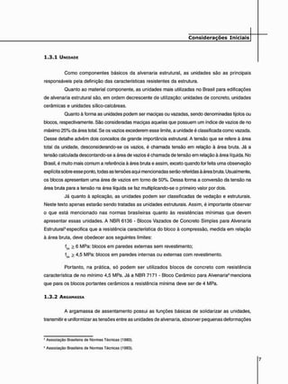 Considerações Iniciais
1 . 3 . 1 UNIDADE
Como componentes básicos da alvenaria estrutural, as unidades são as principais
responsáveis pela definição das características resistentes da estrutura.
Quanto ao material componente, as unidades mais utilizadas no Brasil para edificações
de alvenaria estrutural são, em ordem decrescente de utilização: unidades de concreto, unidades
cerâmicas e unidades sílico-catcáreas.
Quanto à forma as unidades podem ser maciças ou vazadas, sendo denominadas tijolos ou
blocos, respectivamente. São consideradas maciças aquelas que possuem um índice de vazios de no
máximo 25% da área total. Se os vazios excederem esse limite, a unidade é classificada como vazada.
Desse detalhe advêm dois conceitos de grande importância estrutural. A tensão que se refere à área
total da unidade, desconsiderando-se os vazios, é chamada tensão em relação à área bruta. Já a
tensão calculada descontando-se a área de vazios é chamada de tensão em relação à área líquida. No
Brasil, é muito mais comum a referência à área bruta e assim, exceto quando for feita uma observação
explícita sobre esse ponto, todas as tensões aqui mencionadas serão referidas à área bruta. Usualmente,
os blocos apresentam uma área de vazios em torno de 50%. Dessa forma a conversão da tensão na
área bruta para a tensão na área líquida se faz multiplicando-se o primeiro valor por dois.
Já quanto à aplicação, as unidades podem ser classificadas de vedação e estruturais.
Neste texto apenas estarão sendo tratadas as unidades estruturais. Assim, é importante observar
o que está mencionado nas normas brasileiras quanto às resistências mínimas que devem
apresentar essas unidades. A NBR 6136 - Blocos Vazados de Concreto Simples para Alvenaria
Estrutural6especifica que a resistência característica do bloco à compressão, medida em relação
à área bruta, deve obedecer aos seguintes limites:
fbK > 6 MPa: blocos em paredes externas sem revestimento;
fbk > 4,5 MPa: blocos em paredes internas ou externas com revestimento.
Portanto, na prática, só podem ser utilizados blocos de concreto com resistência
característica de no mínimo 4,5 MPa. Já a NBR 7171 - Bloco Cerâmico para Alvenaria6 menciona
que para os blocos portantes cerâmicos a resistência mínima deve ser de 4 MPa.
1 . 3 . 2 ARGAMASSA
A argamassa de assentamento possui as funções básicas de solidarizar as unidades,
transmitir e uniformizar as tensões entre as unidades de alvenaria, absorver pequenas deformações
5 Associação Brasileira do Normas Técnicas (1980).
6 Associação Brasileira de Normas Técnicas (1983).
 