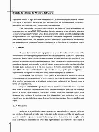 e prevenir a entrada de água e de vento nas edificações. Usualmente composta de areia, cimento,
cal e água, a argamassa deve reunir boas características de trabalhabilidade, resistência,
plasticidade e durabilidade para o desempenho de suas funções.
Para o projetista é necessário o conhecimento da resistência média à compressão da
argamassa, uma vez que a NBR 10837 especifica diferentes valores de tensão admissível à tração e
ao cisalhamento para a alvenaria em função desse parâmetro. No entanto, a resistência à compressão
da argamassa não é tão significativa para a resistência à compressão das paredes, conforme ficará
claro em item subseqüente. Mais importante que essa característica de resistência é a plasticidade,
que realmente permite que as tensões sejam transferidas de modo uniforme de uma unidade à outra.
1 . 3 . 3 GRAUTE
O graute é um concreto com agregados de pequena dimensão e relativamente fluido,
eventualmente necessário para o preenchimento dos vazios dos blocos. Sua função é propiciar o
aumento da área da seção transversal das unidades ou promover a solidarização dos blocos com
eventuais armaduras posicionadas nos seus vazios. Dessa forma pode-se aumentar a capacidade
portante da alvenaria à compressão ou permitir que as armaduras colocadas combatam tensões
de tração que a alvenaria por si só não teria condições de resistir. É interessante ressaltar que a
NBR 8798 estabelece quantidades-limite de cimento, cal e agregados para dosagens não-
experimentais, o que pode ser consultado como referência sempre que necessário.
Considera-se que o conjunto bloco, graute e eventualmente armadura trabalhe
monoliticamente, de maneira análoga ao que ocorre com o concreto armado. Para tanto, o graute
deve envolver completamente as armaduras e aderir tanto a ela quanto ao bloco, de modo a
formar um conjunto único.
Segundo a NBR 10837, o graute deve ter sua resistência característica maior ou igual a
duas vezes a resistência característica do bloco. Essa recomendação é fácil de ser entendida
quando se recorda que a resistência característica do bloco é referida à área bruta e que o índice
de vazios para os blocos é usualmente de 50%. Na verdade, seria mais claro se a norma
mencionasse que a resistência do graute deve ser no mínimo a mesma do bloco em relação à área
líquida.
1 . 3 . 4 ARMADURAS
As barras de aço utilizadas nas construções em alvenaria são as mesmas utilizadas
nas estruturas de concreto armado, mas, neste caso, serão sempre envolvidas por graute, para
garantir o trabalho conjunto com o restante dos componentes da alvenaria. Uma exceção é feita
para as armaduras colocadas nas juntas das argamassas de assentamento. Nesse caso, é
 
