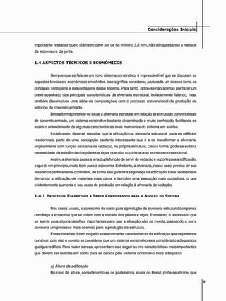 importante ressaltar que o diâmetro deve ser de no mínimo 3,8 mm, não ultrapassando a metade
da espessura da junta.
1 . 4 A S P E C T O S T É C N I C O S E E C O N Ô M I C O S
Sempre que se fala de um novo sistema construtivo, é imprescindível que se discutam os
aspectos técnicos e econômicos envolvidos. Isso significa considerar, para cada um desses itens, as
principais vantagens e desvantagens desse sistema. Para tanto, optou-se não apenas por fazer um
breve apanhado das principais características da alvenaria estrutural, isoladamente falando, mas,
também desenvolver uma série de comparações com o processo convencional de produção de
edifícios de concreto armado.
Dessa forma pretende-se situar a alvenaria estrutural em relação às estruturas convencionais
de concreto armado, um sistema construtivo bastante disseminado e muito conhecido, facilitando-se
assim o entendimento de algumas características mais marcantes do sistema em análise.
Inicialmente, deve-se ressaltar que a utilização da alvenaria estrutural, para os edifícios
residenciais, parte de uma concepção bastante interessante que é a de transformar a alvenaria,
originalmente com função exclusiva de vedação, na própria estrutura. Dessa forma, pode-se evitar a
necessidade da existência dos pilares e vigas que dão suporte a uma estrutura convencional.
Assim, a alvenaria passa a ter a dupla função de servir de vedação e suporte para a edificação,
o que é, em princípio, muito bom para a economia. Entretanto, a alvenaria, nesse caso, precisa ter sua
resistência perfeitamente controlada, de forma a se garantir a segurança da edificação. Essa necessidade
demanda a utilização de materiais mais caros e também uma execução mais cuidadosa, o que
evidentemente aumenta o seu custo de produção em relação à alvenaria de vedação.
1 . 4 . 1 PRINCIPAIS PARÂMETROS A SEREM CONSIOERADOS PARA A ADOÇÃO DO SISTEMA
Nos casos usuais, o acréscimo de custo para a produção da alvenaria estrutural compensa
com folga a economia que se obtém com a retirada dos pilares e vigas. Entretanto, é necessário que
se atente para alguns detalhes importantes para que a situação não se inverta, passando a ser a
alvenaria um processo mais oneroso para a produção da estrutura.
Esses detalhes dizem respeito a determinadas características da edificação que se pretende
construir, pois não é correto se considerar que um sistema construtivo seja considerado adequado a
qualquer edifício. Para maior clareza, apresentam-se a seguir as três características mais importantes
que devem ser levadas em conta para se decidir pelo sistema construtivo mais adequado.
a) Altura da edificação
No caso da altura, considerando-se os parâmetros atuais no Brasil, pode-se afirmar que
 