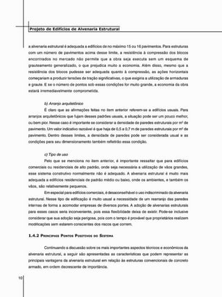 a alvenaria estrutural é adequada a edifícios de no máximo 15 ou 16 pavimentos. Para estruturas
com um número de pavimentos acima desse limite, a resistência à compressão dos blocos
encontrados no mercado não permite que a obra seja executa sem um esquema de
grauteamento generalizado, o que prejudica muito a economia. Além disso, mesmo que a
resistência dos blocos pudesse ser adequada quanto ã compressão, as ações horizontais
começariam a produzir tensões de tração significativas, o que exigiria a utilização de armaduras
e graute. E se o número de pontos sob essas condições for muito grande, a economia da obra
estará irremediavelmente comprometida.
b) Arranjo arquitetônico
É claro que as afirmações feitas no item anterior referem-se a edifícios usuais. Para
arranjos arquitetônicos que fujam desses padrões usuais, a situação pode ser um pouco melhor,
ou bem pior. Nesse caso é importante se considerar a densidade de paredes estruturais por m2 de
pavimento. Um valor indicativo razoável é que haja de 0,5 a 0,7 m de paredes estruturais por m2 de
pavimento. Dentro desses limites, a densidade de paredes pode ser considerada usual e as
condições para seu dimensionamento também refletirão essa condição.
c) Tipo de uso
Pelo que se menciona no item anterior, é importante ressaltar que para edifícios
comerciais ou residenciais de alto padrão, onde seja necessária a utilização de vãos grandes,
esse sistema construtivo normalmente não é adequado. A alvenaria estrutural é muito mais
adequada a edifícios residenciais de padrão médio ou baixo, onde os ambientes, e também os
vãos, são relativamente pequenos.
Em especial para edifícios comerciais, é desaconselhável o uso indiscriminado da alvenaria
estrutural. Nesse tipo de edificação é muito usual a necessidade de um rearranjo das paredes
internas de forma a acomodar empresas de diversos portes. A adoção de alvenarias estruturais
para esses casos seria inconveniente, pois essa flexibilidade deixa de existir. Pode-se inclusive
considerar que sua adoção seja perigosa, pois com o tempo é provável que proprietários realizem
modificações sem estarem conscientes dos riscos que correm.
1 . 4 . 2 PRINCIPAIS PONTOS POSITIVOS DO SISTEMA
Continuando a discussão sobre os mais importantes aspectos técnicos e econômicos da
alvenaria estrutural, a seguir são apresentadas as características que podem representar as
principais vantagens da alvenaria estrutural em relação às estruturas convencionais de concreto
armado, em ordem decrescente de importância.
 