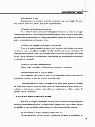 a) Economia de fôrmas
Quando existem, as fôrmas se limitam às necessárias para a concretagem das lajes.
São, portanto, fôrmas lisas, baratas e de grande reaproveitamento.
b) Redução significativa nos revestimentos
Por se utilizar blocos de qualidade controlada e pelo controle maior na execução, a redução
dos revestimentos é muito significativa. Usualmente o revestimento interno é feito com uma camada
de gesso aplicada diretamente sobre a superfície dos blocos. No caso dos azulejos, eles também
podem ser colados diretamente sobre os blocos.
c) Redução nos desperdícios de material e mão-de-obra
O fato de as paredes não admitirem intervenções posteriores significativas, como rasgos
ou aberturas para a colocação de instalações hidráulicas e elétricas, é uma importante causa da
eliminação de desperdícios. Assim, o que poderia ser encarado como uma desvantagem, na verdade
implica a virtual eliminação da possibilidade de improvisações, que encarecem significativamente
o preço de uma construção.
d) Redução do número de especialidades
Deixam de ser necessários profissionais como armadores e carpinteiros.
e) Flexibilidade no ritmo de execução da obra
Se as lajes forem pré-moldadas, o ritmo da obra estará desvinculado do tempo de cura
que deve ser respeitado no caso das peças de concreto armado.
Dos itens apresentados, pode-se perceber que, em termos gerais, a principal vantagem
da utilização da alvenaria estrutural reside numa maior racionalidade do sistema executivo,
reduzindo-se o consumo de materiais e desperdícios que usualmente se verificam em obras de
concreto armado convencional.
1 . 4 . 3 PRINCIPAIS PONTOS NEGATIVOS DO SISTEMA
Apesar de as vantagens apresentadas serem de grande relevância, não se pode esquecer
de algumas desvantagens da alvenaria estrutural em relação às estruturas convencionais em concreto
armado. Elas se encontram listadas a seguir, também em ordem decrescente de importância.
a) Dificuldade de se adaptar arquitetura para um novo uso
Fazendo as paredes parte da estrutura, obviamente não existe a possibilidade de
 