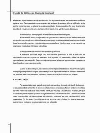 adaptações significativas no arranjo arquitetônico. Em algumas situações isso se torna um problema
bastante sério. Estudos realizados demonstram que ao longo de sua vida útil uma edificação tende
a sofrer mudanças para se adaptar a novas necessidades de seus usuários. No caso da alvenaria
isso não só é inconveniente como tecnicamente impossível na grande maioria dos casos.
b) Interferência entre projetos de arquitetura/estruturas/instalações
A interferência entre os projetos é muito grande quando se trata de uma obra em alvenaria
estrutural. A manutenção do módulo afeta de forma direta o projeto arquitetônico e a impossibilidade
de se furar paredes, sem um controle cuidadoso desses furos, condiciona de forma marcante os
projetos de instalações elétricas e hidráulicas.
c) Necessidade de uma mão-de-obra bem qualificada
A alvenaria estrutural exige uma mão-de-obra qualificada e apta a fazer uso de
instrumentos adequados para sua execução. Isso significa um treinamento prévio da equipe
contratada para sua execução. Caso contrário, os riscos de falhas que comprometam a segurança
da edificação crescem sensivelmente.
Quanto às desvantagens, deve-se ressaltar a impossibilidade de se efetuar modificações
na disposição arquitetônica original. Essa limitação é um importante inibidor de vendas e até mesmo
um fator que pode comprometer a segurança de uma edificação durante a sua vida útil.
1 . 5 C O N C L U S Ã O
Foi apresentado neste capítulo o conceito estrutural de alvenaria estrutural, destacando-
se a sua capacidade primordial de absorver solicitações de compressão. Foram, também, discutidos
aspectos históricos relativos a esse sistema estrutural, incluindo a sua situação no Brasil, em que
se percebe o grande impulso que sua utilização tem sofrido nas últimas décadas. De forma resumida
foram conceituados os componentes da alvenaria, indicando as suas características mais
importantes. Por fim foram discutidos aspectos técnicos e econômicos do sistema estrutural,
levantando-se vantagens e desvantagens de sua utilização.
 