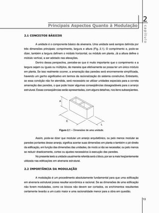 2
Principais Aspectos Quanto à Modulação o
Q)
TD
2 . 1 C O N C E I T O S B Á S I C O S
c
O
A unidade é o componente básico da alvenaria. Uma unidade será sempre definida por
três dimensões principais: comprimento, largura e altura (Fig. 2.1). O comprimento e, pode-se
dizer, também a largura definem o módulo horizontal, ou módulo em planta. Já a altura define o
módulo vertical, a ser adotado nas elevações.
Dentro dessa perspectiva, percebe-se que é muito importante que o comprimento e a
largura sejam ou iguais ou múltiplos, de maneira que efetivamente se possa ter um único módulo
em planta. Se isso realmente ocorrer, a amarração das paredes será enormemente simplificada,
havendo um ganho significativo em termos da racionalização do sistema construtivo. Entretanto,
se essa condição não for atendida, será necessário se utilizar unidades especiais para a correta
amarração das paredes, o que pode trazer algumas conseqüências desagradáveis para o arranjo
estrutural. Essas conseqüências serão apresentadas, com alguns detalhes, nos itens subseqüentes.
Assim, pode-se dizer que modular um arranjo arquitetônico, ou pelo menos modular as
paredes portantes desse arranjo, significa acertar suas dimensões em planta e também o pé-direito
da edificação, em função das dimensões das unidades, de modo a não se necessitar, ou pelo menos
se reduzir drasticamente, cortes ou ajustes necessários à execução das paredes.
No presente texto a unidade usualmente referida será o bloco, por ser a mais freqüentemente
utilizada nas edificações em alvenaria estrutural.
2 . 2 I M P O R T Â N C I A D A M O D U L A Ç Ã O
A modulação é um procedimento absolutamente fundamental para que uma edificação
em alvenaria estrutural possa resultar econômica e racional. Se as dimensões de uma edificação
não forem moduladas, como os blocos não devem ser cortados, os enchimentos resultantes
certamente levarão a um custo maior e uma racionalidade menor para a obra em questão.
Figura 2.1 - Dimensões de uma unidade.
 