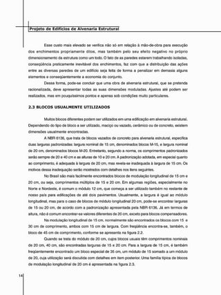 Esse custo mais elevado se verifica não só em relação à mão-de-obra para execução
dos enchimentos propriamente ditos, mas também pelo seu efeito negativo no próprio
dimensionamento da estrutura como um todo. O fato de as paredes estarem trabalhando isoladas,
conseqüência praticamente inevitável dos enchimentos, faz com que a distribuição das ações
entre as diversas paredes de um edifício seja feita de forma a penalizar em demasia alguns
elementos e conseqüentemente a economia do conjunto.
Dessa forma, pode-se concluir que uma obra de alvenaria estrutural, que se pretenda
racionalizada, deve apresentar todas as suas dimensões moduladas. Ajustes até podem ser
realizados, mas em pouquíssimos pontos e apenas sob condições muito particulares.
2 . 3 B L O C O S U S U A L M E N T E U T I L I Z A D O S
Muitos blocos diferentes podem ser utilizados em uma edificação em alvenaria estrutural.
Dependendo do tipo de bloco a ser utilizado, maciço ou vazado, cerâmico ou de concreto, existem
dimensões usualmente encontradas.
A NBR 6136, que trata de blocos vazados de concreto para alvenaria estrutural, especifica
duas larguras padronizadas: largura nominal de 15 cm, denominados blocos M-15, e largura nominal
de 20 cm, denominados blocos M-20. Entretanto, segundo a norma, os comprimentos padronizados
serão sempre de 20 e 40 cm e as alturas de 10 e 20 cm. A padronização adotada, em especial quanto
ao comprimento, é adequada à largura de 20 cm, mas revela-se inadequada à largura de 15 cm. Os
motivos dessa inadequação serão mostrados com detalhes nos itens seguintes.
No Brasil são mais facilmente encontrados blocos de modulação longitudinal de 15 cm e
20 cm. ou seja, comprimentos múltiplos de 15 e 20 cm. Em algumas regiões, especialmente no
Norte e Nordeste, é comum o módulo 12 cm, que começa a ser utilizado também no restante de
nosso país para edificações de até dois pavimentos. Usualmente, a largura é igual ao módulo
longitudinal, mas para o caso de blocos de módulo longitudinal 20 cm, pode-se encontrar larguras
de 15 ou 20 cm, de acordo com a padronização apresentada pela NBR 6136. Já em termos de
altura, não é comum encontrar-se valores diferentes de 20 cm, exceto para blocos compensadores.
Na modulação longitudinal de 15 cm. normalmente são encontrados os blocos com 15 e
30 cm de comprimento, ambos com 15 cm de largura. Com freqüência encontra-se, também, o
bloco de 45 cm de comprimento, conforme se apresenta na figura 2.2.
Quando se trata do módulo de 20 cm, cujos blocos usuais têm comprimentos nominais
de 20 cm, 40 cm, são encontradas larguras de 15 e 20 cm. Para a largura de 15 cm, é também
freqüentemente encontrado um bloco especial de 35 cm, um módulo de 15 somado a um módulo
de 20, cuja utilização será discutida com detalhes em item posterior. Uma família típica de blocos
de modulação longitudinal de 20 cm é apresentada na figura 2.3.
 