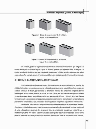 Figura 2.3 - Blocos de comprimentos 20. 40 e 35 cm,
largura 15 cm e altura 20 cm.
Na verdade, poder-se-ia generalizar as afirmativas anteriores mencionando que a figura 2.2
mostra blocos para os quais a largura é igual ao módulo, qualquer que seja esse valor. Já a figura 2.3
mostra uma família de blocos em que a largura é menor que o módulo, também quaisquer que sejam
esses valores. Por exemplo, largura 12 cm e módulo 20 cm, em vez da largura de 15 cm que é mencionada.
2 . 4 E S C O L H A D A M O D U L A Ç Ã O A S E R U T I L I Z A D A
À primeira vista pode parecer que o único parâmetro a ser considerado na escolha do
módulo horizontal a ser adotado para uma edificação seja seu arranjo arquitetônico. Isso porque se
adotado o módulo de 15 cm, por exemplo, as dimensões internas dos ambientes em planta devem
ser múltiplas de 15. Assim, pode-se ter 60 cm, 1,20 m, 2,10 m, etc. No caso da utilização do módulo
20. as dimensões devem ser múltiplas de 20 cm. por exemplo. 60 cm. 1.60 m. 2.80 m. etc. Dessa
forma o módulo a ser adotado seria aquele que ocasionasse menores alterações em uma arquitetura
previamente concebida ou que propiciasse a concepção de um partido arquitetônico interessante.
Realmente, a arquitetura é um ponto muito importante na definição do módulo a ser adotado.
Entretanto, o principal parâmetro a ser considerado para a definição da distância modular horizontal
de uma edificação em alvenaria é a largura do bloco a ser adotado. Isso porque o ideal é que o
módulo longitudinal dos blocos a serem utilizados seja igual à largura a ser adotada. Dessa forma
pode-se prescindir da utilização de blocos especiais e evitar uma série de problemas muito comuns,
 