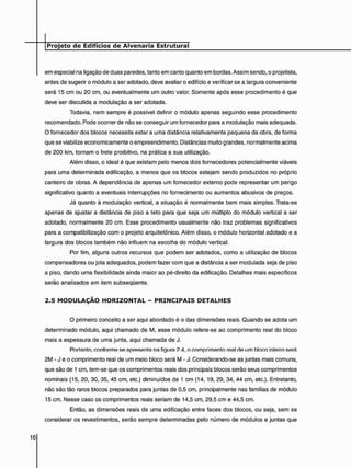em especial na ligação de duas paredes, tanto em canto quanto em bordas. Assim sendo, o projetista,
antes de sugerir o módulo a ser adotado, deve avaliar o edifício e verificar se a largura conveniente
será 15 cm ou 20 cm, ou eventualmente um outro valor. Somente após esse procedimento é que
deve ser discutida a modulação a ser adotada.
Todavia, nem sempre é possível definir o módulo apenas seguindo esse procedimento
recomendado. Pode ocorrer de não se conseguir um fornecedor para a modulação mais adequada.
O fornecedor dos blocos necessita estar a uma distância relativamente pequena da obra, de forma
que se viabilize economicamente o empreendimento. Distâncias muito grandes, normalmente acima
de 200 km, tornam o frete proibitivo, na prática a sua utilização.
Além disso, o ideal é que existam pelo menos dois fornecedores potencialmente viáveis
para uma determinada edificação, a menos que os blocos estejam sendo produzidos no próprio
canteiro de obras. A dependência de apenas um fornecedor externo pode representar um perigo
significativo quanto a eventuais interrupções no fornecimento ou aumentos abusivos de preços.
Já quanto à modulação vertical, a situação é normalmente bem mais simples. Trata-se
apenas de ajustar a distância de piso a teto para que seja um múltiplo do módulo vertical a ser
adotado, normalmente 20 cm. Esse procedimento usualmente não traz problemas significativos
para a compatibilização com o projeto arquitetônico. Além disso, o módulo horizontal adotado e a
largura dos blocos também não influem na escolha do módulo vertical.
Por fim, alguns outros recursos que podem ser adotados, como a utilização de blocos
compensadores ou jota adequados, podem fazer com que a distância a ser modulada seja de piso
a piso, dando uma flexibilidade ainda maior ao pé-direito da edificação. Detalhes mais específicos
serão analisados em item subseqüente.
2 . 5 M O D U L A Ç Ã O H O R I Z O N T A L - P R I N C I P A I S D E T A L H E S
O primeiro conceito a ser aqui abordado é o das dimensões reais. Quando se adota um
determinado módulo, aqui chamado de M, esse módulo refere-se ao comprimento real do bloco
mais a espessura de uma junta, aqui chamada de J.
Portanto, conforme se apresenta na figura 2.4, o comprimento real de um hloco inteiro será
2M - J e o comprimento real de um meio bloco será M - J. Considerando-se as juntas mais comuns,
que são de 1 cm, tem-se que os comprimentos reais dos principais blocos serão seus comprimentos
nominais (15, 20, 30, 35, 45 cm, etc.) diminuídos de 1 cm (14, 19, 29, 34, 44 cm, etc.). Entretanto,
não são tão raros blocos preparados para juntas de 0,5 cm, principalmente nas famílias de módulo
15 cm. Nesse caso os comprimentos reais seriam de 14,5 cm, 29,5 cm e 44,5 cm.
Então, as dimensões reais de uma edificação entre faces dos blocos, ou seja, sem se
considerar os revestimentos, serão sempre determinadas pelo número de módulos e juntas que
 