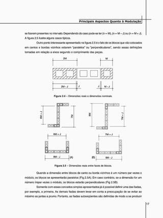 se fizerem presentes no intervalo. Dependendo do caso pode-se ter (n ©
o M), (n ©
© M - J) ou (n <
*
> M + J).
A figura 2.5 ilustra alguns casos típicos.
Outro ponto interessante apresentado na figura 2.5 é o fato de os blocos que vão colocados
em cantos e bordas vizinhos estarem "paralelos" ou "perpendiculares", sendo essas definições
tomadas em relação a eixos segundo o comprimento das peças.
2M M
/
M - J
2 M - J J J M - J
Figura 2.4 - Dimensões reais e dimensões nominais.
M M
C
O
6M + J 7M + J
• •
• •
! :
8 M - J
• • | D D | D D B B
(A) (B) 9 M - J
Figura 2.5 - Dimensões reais entre faces de blocos.
Quando a dimensão entre blocos de canto ou borda vizinhos é um número par vezes o
módulo, os blocos se apresentarão paralelos (Fig 2.5A). Em caso contrário, se a dimensão for um
número ímpar vezes o módulo, os blocos estarão perpendiculares (Fig 2.5B).
Somente com esses conceitos simples apresentados já é possível definir uma das fiadas,
por exemplo, a primeira. As demais fiadas devem levar em conta a preocupação de se evitar ao
máximo as juntas a prumo. Portanto, as fiadas subseqüentes são definidas de modo a se produzir
 