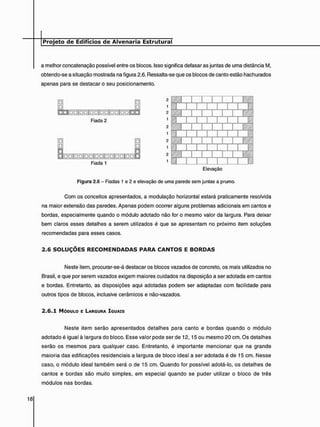 a melhor concatenação possível entre os blocos. Isso significa defasar as juntas de uma distância M,
obtendo-se a situação mostrada na figura 2.6. Ressalta-se que os blocos de canto estão hachurados
apenas para se destacar o seu posicionamento.
| D D | D a | D D | a D | g g | D n K O
Fiada 2
• • | D D | D D | D D | D D | D D | D D j
Fiada 1
Elevação
Figura 2.6 - Fiadas 1 e 2 e elevação de uma parede sem juntas a prumo.
Com os conceitos apresentados, a modulação horizontal estará praticamente resolvida
na maior extensão das paredes. Apenas podem ocorrer alguns problemas adicionais em cantos e
bordas, especialmente quando o módulo adotado não for o mesmo valor da largura. Para deixar
bem claros esses detalhes a serem utilizados é que se apresentam no próximo item soluções
recomendadas para esses casos.
2 . 6 S O L U Ç O E S R E C O M E N D A D A S P A R A C A N T O S E B O R D A S
Neste item, procurar-se-á destacar os blocos vazados de concreto, os mais utilizados no
Brasil, e que por serem vazados exigem maiores cuidados na disposição a ser adotada em cantos
e bordas. Entretanto, as disposições aqui adotadas podem ser adaptadas com facilidade para
outros tipos de blocos, inclusive cerâmicos e não-vazados.
2 . 6 . 1 MÓDULO E LARGURA IGUAIS
Neste item serão apresentados detalhes para canto e bordas quando o módulo
adotado é igual à largura do bloco. Esse valor pode ser de 12,15 ou mesmo 20 cm. Os detalhes
serão os mesmos para qualquer caso. Entretanto, é importante mencionar que na grande
maioria das edificações residenciais a largura de bloco ideal a ser adotada é de 15 cm. Nesse
caso, o módulo ideal também será o de 15 cm. Quando for possível adotá-lo, os detalhes de
cantos e bordas são muito simples, em especial quando se puder utilizar o bloco de três
módulos nas bordas.
 