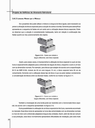 2 . 6 . 2 LARGURA MENOR QUE o MÓDULO
Se o projetista não puder utilizar o módulo e a largura do bloco iguais, será necessário se
prever a utilização de blocos especiais para a solução de cantos e bordas. Somente para exemplificar
apresenta-se o esquema de fiadas em um canto sem a utilização desses blocos especiais. Pode-
se observar que a solução é completamente inadequada, tanto em relação à continuação das
fiadas quanto ao mau posicionamento dos septos.
Assim, para esses casos, é imprescindível a utilização do bloco especial no qual um dos
furos é especialmente adaptado para a dimensão da largura do bloco, enquanto o outro é um furo
com as dimensões normais. Por exemplo, para blocos que estejam de acordo com a especificação
M-15 da NBR 6136, módulo de 20 cm com largura 15 cm, o bloco especial teria 35 cm de
comprimento. Somente com a utilização desse tipo de bloco é que se pode realizar corretamente
a concatenação de blocos entre as diversas fiadas, conforme se mostra na figura 2.11.
Também a modulação de uma borda pode ser resolvida com o mencionado bloco espe-
cial, de acordo com o esquema apresentado na figura 2.12.
Outra possibilidade é a utilização de um bloco especial de três furos, raramente encontrado
no mercado. Esse bloco teria de apresentar os furos das extremidades com as dimensões normais
e o furo do meio com a dimensão adaptada à largura das unidades. Assim, além de não ser comum
a sua produção, esse bloco normalmente apresentaria dificuldades de instalação, pois seria muito
Figura 2.10 - Canto com módulo e
largura diferentes, sem bloco especial.
Figura 2.11 - Canlo com módulo e
largura diferentes, com bloco especial.
 