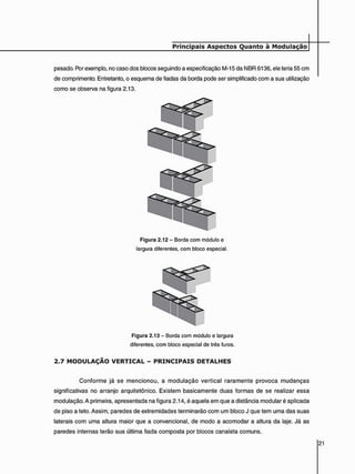 pesado. Por exemplo, no caso dos blocos seguindo a especificação M-15 da NBR 6136, ele teria 55 cm
de comprimento. Entretanto, o esquema de fiadas da borda pode ser simplificado com a sua utilização
como se observa na figura 2.13.
Figura 2.12 - Borda com módulo e
largura diferentes, com bloco especial.
Figura 2.13 - Borda com módulo e largura
diferentes, com bloco especial de três furos.
2 . 7 M O D U L A Ç Ã O V E R T I C A L - P R I N C I P A I S D E T A L H E S
Conforme já se mencionou, a modulação vertical raramente provoca mudanças
significativas no arranjo arquitetônico. Existem basicamente duas formas de se realizar essa
modulação. A primeira, apresentada na figura 2.14, é aquela em que a distância modular é aplicada
de piso a teto. Assim, paredes de extremidades terminarão com um bloco J que tem uma das suas
laterais com uma altura maior que a convencional, de modo a acomodar a altura da laje. Já as
paredes internas terão sua última fiada composta por blocos canaleta comuns.
 