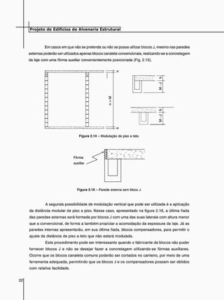 Em casos em que não se pretenda ou não se possa utilizar blocos J, mesmo nas paredes
externas poderão ser utilizados apenas blocos canaleta convencionais, realizando-se a concretagem
da laje com uma fôrma auxiliar convenientemente posicionada (Fig. 2.15).
Figura 2.14 - Modulação de piso a teto.
Figura 2.15 - Parede externa sem bloco J.
A segunda possibilidade de modulação vertical que pode ser utilizada é a aplicação
da distância modular de piso a piso. Nesse caso, apresentado na figura 2.16, a última fiada
das paredes externas será formada por blocos J com uma das suas laterais com altura menor
que a convencional, de forma a também propiciar a acomodação da espessura da laje. Já as
paredes internas apresentarão, em sua última fiada, blocos compensadores, para permitir o
ajuste da distância de piso a teto que não estará modulada.
Este procedimento pode ser interessante quando o fabricante de blocos não puder
fornecer blocos J e não se desejar fazer a concretagem utilizando-se fôrmas auxiliares.
Ocorre que os blocos canaleta comuns poderão ser cortados no canteiro, por meio de uma
ferramenta adequada, permitindo que os blocos J e os compensadores possam ser obtidos
com relativa facilidade.
 