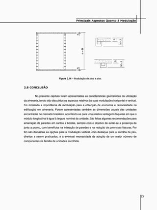 E ^ Z H z Z T ^
—I 2
Z ^ v E Z L ^
Figura 2.16 - Modulação de piso a piso.
2 . 8 C O N C L U S Ã O
No presente capítulo foram apresentadas as características geométricas da utilização
da alvenaria, tendo sido discutidos os aspectos relativos às suas modulações horizontal e vertical.
Foi mostrada a importância da modulação para a obtenção de economia e racionalidade na
edificação em alvenaria. Foram apresentadas também as dimensões usuais das unidades
encontradas no mercado brasileiro, apontando-se para uma relativa vantagem daquelas em que o
módulo longitudinal é igual à largura nominal da unidade. São feitas algumas recomendações para
amarração de paredes em cantos e bordas, sempre com o objetivo de evitar-se a presença de
junta a prumo, com benefícios na interação de paredes e na redução de potenciais fissuras. Por
fim são discutidas as opções para a modulação vertical, com destaque para a escolha de pés-
direitos a serem praticados, e a eventual necessidade de adoção de um maior número de
componentes na família de unidades escolhida.
£ F =
 