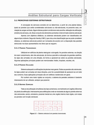 3
Análise Estrutural para Cargas Verticais
3 . 1 P R I N C I P A I S S I S T E M A S E S T R U T U R A I S
A concepção da estrutura consiste em se determinar, a partir de uma planta básica,
quais as paredes que serão consideradas estruturais ou não-estruturais, no presente caso, em
relação às cargas verticais. Alguns fatores podem condicionar esta escolha: utilização da edificação,
simetria da estrutura, etc. Esse conjunto de elementos portantes é denominado sistema estrutural.
Apenas com objetivos didáticos, os sistemas estruturais podem ser classificados em
alguns tipos notáveis. Segundo Hendry (1981), que criou uma classificação que se pode considerar
clássica, os sistemas estruturais podem ser nomeados de acordo com a disposição das paredes
estruturais nos tipos apresentados nos itens que se seguem.
3 . 1 . 1 PAREDES TRANSVERSAIS
Utilizável em edifícios de planta retangular e alongada. As paredes externas, na direção
do maior comprimento, são não estruturais, de forma a permitir a colocação de grandes caixilhos.
As lajes são armadas em uma direção, de forma a apoiarem-se sobre as paredes estruturais.
Algumas aplicações principais podem ser mencionadas: hotéis, hospitais, escolas, etc.
3 . 1 . 2 PAREDES CELULARES
Sistema adequado a edificações de plantas mais gerais. Todas as paredes são estruturais.
As lajes podem ser armadas em duas direções, pois há a possibilidade de apoiarem-se em todo
seu contorno. Suas aplicações principais são em edifícios residenciais em geral.
Por conferir uma maior rigidez ao conjunto, o sistema de paredes celulares é bastante
interessante de ser utilizado, sempre que possível.
3 . 1 . 3 SISTEMA COMPLEXO
Trata-se da utilização simultânea dos tipos anteriores, normalmente em regiões diferentes
da planta da edificação. Interessante para edificações onde se necessita de alguns painéis externos
não estruturais, sendo, entretanto, possível manter-se uma região interna mais rígida, com todas
as paredes com função estrutural.
1

I
: : : : : : :
Figura 3.1 - Sistema estrutural em paredes transversais.
 
