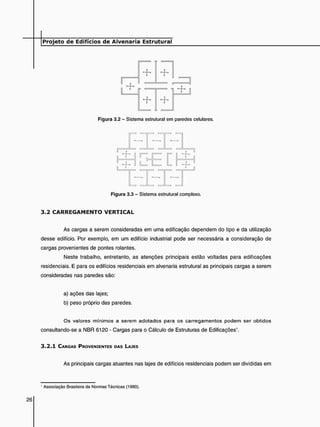 +
+
J
J t i
Figura 3.2 - Sistema estrutural em paredes celulares.
- 1 -
r =
( U ,
Figura 3.3 - Sistema estrutural complexo.
3 . 2 C A R R E G A M E N T O V E R T I C A L
As cargas a serem consideradas em uma edificação dependem do tipo e da utilização
desse edifício. Por exemplo, em um edifício industrial pode ser necessária a consideração de
cargas provenientes de pontes rolantes.
Neste trabalho, entretanto, as atenções principais estão voltadas para edificações
residenciais. E para os edifícios residenciais em alvenaria estrutural as principais cargas a serem
consideradas nas paredes são:
a) ações das lajes;
b) peso próprio das paredes.
Os valores mínimos a serem adotados para os carregamentos podem ser obtidos
consultando-se a NBR 6120 - Cargas para o Cálculo de Estruturas de Edificações1.
3 . 2 . 1 CARGAS PROVENIENTES DAS LAJES
As principais cargas atuantes nas lajes de edifícios residenciais podem ser divididas em
' Associação Brasileira de Normas Técnicas (1980).
 