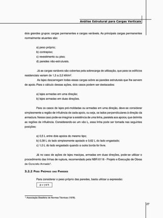 dois grandes grupos: cargas permanentes e cargas variáveis. As principais cargas permanentes
normalmente atuantes são:
a) peso próprio;
b) contrapiso;
c) revestimento ou piso;
d) paredes não-estruturais.
Já as cargas variáveis são cobertas pela sobrecarga de utilização, que para os edifícios
residenciais variam de 1,5 a 2,0 kN/m2.
As lajes descarregam todas essas cargas sobre as paredes estruturais que lhe servem
de apoio. Para o cálculo dessas ações, dois casos podem ser destacados:
a) lajes armadas em uma direção;
b) lajes armadas em duas direções.
Para os casos de lajes pré-moldadas ou armadas em uma direção, deve-se considerar
simplesmente a região de influência de cada apoio, ou seja. os lados perpendiculares à direção da
armadura. Nesse caso pode-se imaginar a existência de uma linha, paralela aos apoios, que delimita
as regiões de influência. Considerando-se um vão L, essa linha pode ser tomada nas seguintes
posições:
a) 0,5 L entre dois apoios do mesmo tipo;
b) 0,38 L do lado simplesmente apoiado e 0,62 L do lado engastado;
c) 1,0 L do lado engastado quando a outra borda for livre.
Já no caso de ações de lajes maciças, armadas em duas direções, pode-se utilizar o
procedimento das linhas de ruptura, recomendado pela NBR 6118 - Projeto e Execução de Obras
de Concreto Armado2.
3 . 2 . 2 PESO PRÓPRIO DAS PAREDES
Para considerar o peso próprio das paredes, basta utilizar a expressão:
p = Y e h
2 Associação Brasileira de Normas Técnicas (1978).
 