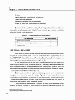Em que,
p: peso da alvenaria (por unidade de comprimento)
y : peso específico da alvenaria
e: espessura da parede (bloco + revestimento)
h: altura da parede (não esquecer eventuais aberturas)
Quanto ao valor de y, o parâmetro mais importante da expressão, devem ser consideradas
as condições específicas da alvenaria utilizada. Para os principais tipos presentes em edifícios
residenciais, pode-se montara tabela 3.1.
Tabela 3.1 - Principais pesos específicos para alvenaria.
Tipo de alvenaria Peso específico kN/m3
Blocos vazados de concreto 14
Blocos vazados de concreto preenchidos com graute 24
Blocos cerâmicos 12
3 . 3 I N T E R A Ç Ã O D E P A R E D E S
Numa parede de alvenaria, quando se coloca um carregamento localizado sobre apenas
uma parte de seu comprimento, tende a haver um espalhamento dessa carga ao longo de sua
altura. A NBR 10837 - Cálculo de Estruturas de Alvenaria de Blocos Vazados de Concreto3 prescreve
que esse espalhamento deve-se dar segundo um ângulo de 459.
Se esse espalhamento pode ser observado em paredes planas, é de se supor que também
possa ocorrer em cantos e bordas, especialmente quando a amarração é realizada intercalando-se
blocos numa e noutra direção, ou seja. sem a existência de juntas a prumo. Isso se dá porque um
canto assim executado guarda muita semelhança com a própria parede plana, devendo ser, portanto,
o seu comportamento também semelhante (Fig. 3.4).
É claro que somente haverá espalhamento da carga através de um canto se nesse
ponto puderem se desenvolver forças de interação (Fig. 3.5). Se essas forças não estiverem
presentes por um motivo qualquer, como a existência de uma junta a prumo no local, evidentemente
o espalhamento também não se verificará. E não ocorrendo o espalhamento não ocorrerá a
uniformização das cargas que atuam sobre essas paredes.
Outro ponto em que se pode discutir a existência ou não de forças de interação são as
aberturas. Usualmente, considera-se que a existência de uma abertura também represente um
3 Associação Brasileira de Normas Técnicas (1989).
 