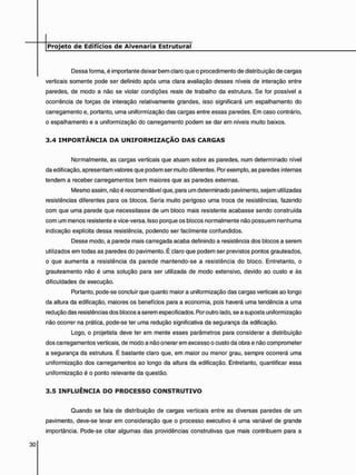 Dessa forma, é importante deixar bem claro que o procedimento de distribuição de cargas
verticais somente pode ser definido após uma clara avaliação desses níveis de interação entre
paredes, de modo a não se violar condições reais de trabalho da estrutura. Se for possível a
ocorrência de forças de interação relativamente grandes, isso significará um espalhamento do
carregamento e, portanto, uma uniformização das cargas entre essas paredes. Em caso contrário,
o espalhamento e a uniformização do carregamento podem se dar em níveis muito baixos.
3 . 4 I M P O R T Â N C I A D A U N I F O R M I Z A Ç Ã O D A S C A R G A S
Normalmente, as cargas verticais que atuam sobre as paredes, num determinado nível
da edificação, apresentam valores que podem ser muito diferentes. Por exemplo, as paredes internas
tendem a receber carregamentos bem maiores que as paredes externas.
Mesmo assim, não é recomendável que. para um determinado pavimento, sejam utilizadas
resistências diferentes para os blocos. Seria muito perigoso uma troca de resistências, fazendo
com que uma parede que necessitasse de um bloco mais resistente acabasse sendo construída
com um menos resistente e vice-versa. Isso porque os blocos normalmente não possuem nenhuma
indicação explícita dessa resistência, podendo ser facilmente confundidos.
Desse modo, a parede mais carregada acaba definindo a resistência dos blocos a serem
utilizados em todas as paredes do pavimento. É claro que podem ser previstos pontos grauteados,
o que aumenta a resistência da parede mantendo-se a resistência do bloco. Entretanto, o
grauteamento não é uma solução para ser utilizada de modo extensivo, devido ao custo e às
dificuldades de execução.
Portanto, pode-se concluir que quanto maior a uniformização das cargas verticais ao longo
da altura da edificação, maiores os benefícios para a economia, pois haverá uma tendência a uma
redução das resistências dos blocos a serem especificados. Por outro lado, se a suposta uniformização
não ocorrer na prática, pode-se ter uma redução significativa da segurança da edificação.
Logo, o projetista deve ter em mente esses parâmetros para considerar a distribuição
dos carregamentos verticais, de modo a não onerar em excesso o custo da obra e não comprometer
a segurança da estrutura. É bastante claro que, em maior ou menor grau, sempre ocorrerá uma
uniformização dos carregamentos ao longo da altura da edificação. Entretanto, quantificar essa
uniformização é o ponto relevante da questão.
3 . 5 I N F L U Ê N C I A D O P R O C E S S O C O N S T R U T I V O
Quando se fala de distribuição de cargas verticais entre as diversas paredes de um
pavimento, deve-se levar em consideração que o processo executivo é uma variável de grande
importância. Pode-se citar algumas das providências construtivas que mais contribuem para a
 