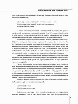 existência de forças de interação elevadas e portanto uma maior uniformização das cargas verticais,
em caso de cantos e bordas:
a) amarração das paredes em cantos e bordas sem juntas a prumo;
b) existência de cintas sob a laje do pavimento e à meia altura;
c) pavimento em laje maciça.
A primeira característica apresentada é a mais importante. Quando se utiliza qualquer
procedimento de amarração que não seja a colocação dos blocos de forma a se evitar a formação
de juntas a prumo, o desenvolvimento de forças de interação, o espalhamento das cargas e
logicamente a uniformização desse carregamento, torna-se um procedimento duvidoso.
Resultados de pesquisas recentes realizadas no Laboratório de Estruturas do SET-EESC-
USP, ainda a serem publicados, indicam que grapas, corretamente colocadas em cantos e bordas
com o auxílio de furos grauteados, podem atuar de forma bastante eficiente. Os resultados são
realmente muito animadores, podendo-se admitir um comportamento muito próximo daquele que
se obteria com a amarração entre as paredes sem juntas a prumo. Entretanto, tendo sido esses
resultados obtidos para paredes construídas em escala 1:3, é necessário que se confirmem esses
valores através de ensaios em escala real para que possam ser utilizados com segurança.
Já alguns outros esquemas de armaduras que muitas vezes são colocadas nos cantos e
bordas, como telas ou barras de pequeno diâmetro envolvidos pela argamassa de juntas horizontais,
realmente não tem a condição de garantir com segurança a transmissão de forças significativas
nos encontros de paredes.
Também podem contribuir para uma uniformização das cargas em cantos e bordas as
outras providências mencionadas, se bem que num nível de menor importância. Cintas sob a laje e
à meia altura e pavimentos em laje maciça trabalham a favor da uniformização pois tendem a aumentar
as forças de interação. Entretanto, é difícil quantificar essa influência benéfica, especialmente se for
considerada a grande variabilidade dessas providências. Cintas podem ser executadas com diversas
alturas e armadas com barras de diversos diâmetros. Lajes também podem apresentar espessuras
diferentes e diversos esquemas de armação.
Quanto às aberturas, os detalhes construtivos que mais colaboram no sentido do aumento
das forças de interação e portanto da uniformização são:
a) existência de vergas;
b) existência de contra-vergas.
Evidentemente, essas vergas e contra-vergas devem ser previstas com uma penetração
apropriada nas paredes a que se ligam. Quanto maiores forem essas penetrações melhores
 