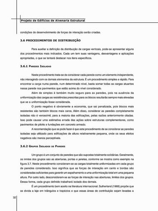 condições de desenvolvimento de forças de interação serão criadas.
3 . 6 P R O C E D I M E N T O S D E D I S T R I B U I Ç Ã O
Para auxiliar a definição da distribuição de cargas verticais, pode-se apresentar alguns
dos procedimentos mais indicados. Cada um tem suas vantagens, desvantagens e aplicações
apropriadas, o que se tentará destacar nos itens específicos.
3 . 6 . 1 PAREDES ISOLADAS
Neste procedimento trata-se de considerar cada parede como um elemento independente,
não interagindo com os demais elementos da estrutura. É um procedimento simples e rápido. Para
encontrar a carga numa parede, num determinado nível, basta somar todas as cargas atuantes
nessa parede nos pavimentos que estão acima do nível considerado.
Além de simples é também muito seguro para as paredes, pois na ausência da
uniformização das cargas as resistências prescritas para os blocos resultarão sempre mais elevadas
que se a uniformização fosse considerada.
O ponto negativo é obviamente a economia, que sai penalizada, pois blocos mais
resistentes são também blocos mais caros. Além disso, considerar as paredes completamente
isoladas não é verossímil, para a maioria das edificações, pelas razões anteriormente citadas.
Isso pode causar uma estimativa errada das ações sobre estruturas complementares, como
pavimentos de pilotis e fundações em concreto armado.
A recomendação que se pode fazer é que este procedimento de se considerar as paredes
isoladas seja utilizado para edificações de altura relativamente pequena, onde os seus efeitos
negativos são menos perceptíveis.
3 . 6 . 2 GRUPOS ISOLADOS DE PAREDES
Um grupo é um conjunto de paredes que são supostas totalmente solidárias. Geralmente,
os limites dos grupos são as aberturas, portas e janelas, conforme se mostra como exemplo na
figura 3.7. Neste procedimento consideram-se as cargas totalmente uniformizadas em cada grupo
de paredes considerado. Isso significa que as forças de interação em canto e bordas são
consideradas suficientes para garantir um espalhamento e uma uniformização total em uma pequena
altura. Por outro lado, desconsideram-se as forças de interação nas aberturas, limites dos grupos.
Dessa forma, cada grupo definido trabalhará isolado dos demais.
É um procedimento bem aceito na literatura internacional. Sutherland (1968) propõe que
se divida a laje em triângulos e trapézios e que essas áreas de contribuição sejam levadas a
 