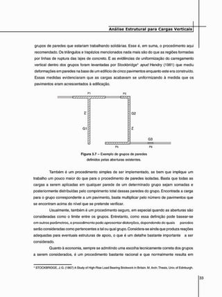 grupos de paredes que estariam trabalhando solidárias. Esse é, em suma, o procedimento aqui
recomendado. Os triângulos e trapézios mencionados nada mais são do que as regiões formadas
por linhas de ruptura das lajes de concreto. E as evidências de uniformização do carregamento
vertical dentro dos grupos foram levantadas por Stockbridge4 apuei Hendry (1981) que mediu
deformações em paredes na base de um edifício de cinco pavimentos enquanto este era construído.
Essas medidas evidenciaram que as cargas acabavam se uniformizando à medida que os
pavimentos eram acrescentados à edificação.
PI
E Z Z Z Z Z Z Z Z Z Z Z Z Z 2
G1
P3
TEZ:
G2
P5
G3
P6
Figura 3.7 - Exemplo de grupos de paredes
definidos pelas aberturas existentes.
Também é um procedimento simples de ser implementado, se bem que implique um
trabalho um pouco maior do que para o procedimento de paredes isoladas. Basta que todas as
cargas a serem aplicadas em qualquer parede de um determinado grupo sejam somadas e
posteriormente distribuídas pelo comprimento total dessas paredes do grupo. Encontrada a carga
para o grupo correspondente a um pavimento, basta multiplicar pelo número de pavimentos que
se encontram acima do nível que se pretende verificar.
Usualmente, também é um procedimento seguro, em especial quando as aberturas são
consideradas como o limite entre os grupos. Entretanto, como essa definição pode basear-se
cm outros parâmetros, o procedimento pode apresentar distorções, dependendo de quais paredes
serão consideradas como pertencentes a tal ou qual grupo. Considera-se ainda que produza reações
adequadas para eventuais estruturas de apoio, o que é um detalhe bastante importante a ser
considerado.
Quanto à economia, sempre se admitindo uma escolha tecnicamente correta dos grupos
a serem considerados, é um procedimento bastante racional e que normalmente resulta em
4 STOCKBRIDGE. J.G. (1967) A Study of High-Rise Load Bearing Brickwork in Britain. M. Arch.Thesis. Univ.of Edinburgh.
 