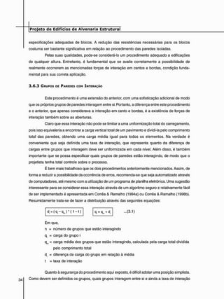 especificações adequadas de blocos. A redução das resistências necessárias para os blocos
costuma ser bastante significativa em relação ao procedimento das paredes isoladas.
Pelas suas qualidades, pode-se considerá-lo um procedimento adequado a edificações
de qualquer altura. Entretanto, é fundamental que se avalie corretamente a possibilidade de
realmente ocorrerem as mencionadas forças de interação em cantos e bordas, condição funda-
mental para sua correta aplicação.
3 . 6 . 3 GRUPOS DE PAREDES COM INTERAÇÃO
Este procedimento é uma extensão do anterior, com uma sofisticação adicional de modo
que os próprios grupos de paredes interagem entre si. Portanto, a diferença entre este procedimento
e o anterior, que apenas considerava a interação em canto e bordas, é a existência de forças de
interação também sobre as aberturas.
Claro que essa interação não pode se limitar a uma uniformização total do carregamento,
pois isso eqüivaleria a encontrar a carga vertical total de um pavimento e dividi-la pelo comprimento
total das paredes, obtendo uma carga média igual para todos os elementos. Na verdade é
conveniente que seja definida uma taxa de interação, que representa quanto da diferença de
cargas entre grupos que interagem deve ser uniformizada em cada nível. Além disso, é também
importante que se possa especificar quais grupos de paredes estão interagindo, de modo que o
projetista tenha total controle sobre o processo.
É bem mais trabalhoso que os dois procedimentos anteriormente mencionados. Assim, de
forma a reduzir a possibilidade da ocorrência de erros, recomenda-se que seja automatizado através
de computadores, até mesmo com a utilização de um programa de planilha eletrônica. Uma sugestão
interessante para se considerar essa interação através de um algoritmo seguro e relativamente fácil
de ser implementado é apresentada em Corrêa & Ramalho (1994a) ou Corrêa & Ramalho (1998b).
Resumidamente trata-se de fazer a distribuição através das seguintes equações:
d = ( q , - q j * ( 1 - t ) I q, = qm + d, ...(3.1)
Em que.
n = número de grupos que estão interagindo
q, = carga do grupo i
qm = carga média dos grupos que estão interagindo, calculada pela carga total dividida
pelo comprimento total
d = diferença de carga do grupo em relação à média
t = taxa de interação
Quanto à segurança do procedimento aqui exposto, é difícil adotar uma posição simplista.
34 Como devem ser definidos os grupos, quais grupos interagem entre si e ainda a taxa de interação
 