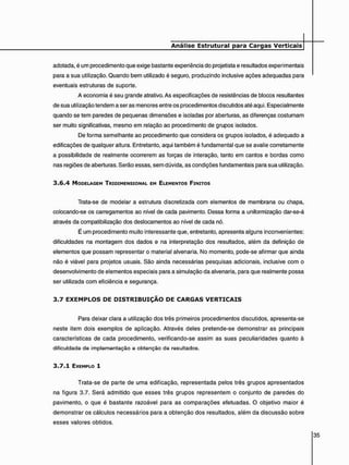 adotada, é um procedimento que exige bastante experiência do projetista e resultados experimentais
para a sua utilização. Quando bem utilizado é seguro, produzindo inclusive ações adequadas para
eventuais estruturas de suporte.
A economia é seu grande atrativo. As especificações de resistências de blocos resultantes
de sua utilização tendem a ser as menores entre os procedimentos discutidos até aqui. Especialmente
quando se tem paredes de pequenas dimensões e isoladas por aberturas, as diferenças costumam
ser muito significativas, mesmo em relação ao procedimento de grupos isolados.
De forma semelhante ao procedimento que considera os grupos isolados, é adequado a
edificações de qualquer altura. Entretanto, aqui também é fundamental que se avalie corretamente
a possibilidade de realmente ocorrerem as forças de interação, tanto em cantos e bordas como
nas regiões de aberturas. Serão essas, sem dúvida, as condições fundamentais para sua utilização.
3 . 6 . 4 MODELAGEM TRIDIMENSIONAL EM ELEMENTOS FINITOS
Trata-se de modelar a estrutura discretizada com elementos de membrana ou chapa,
colocando-se os carregamentos ao nível de cada pavimento. Dessa forma a uniformização dar-se-á
através da compatibilização dos deslocamentos ao nível de cada nó.
É um procedimento muito interessante que, entretanto, apresenta alguns inconvenientes:
dificuldades na montagem dos dados e na interpretação dos resultados, além da definição de
elementos que possam representar o material alvenaria. No momento, pode-se afirmar que ainda
não é viável para projetos usuais. São ainda necessárias pesquisas adicionais, inclusive com o
desenvolvimento de elementos especiais para a simulação da alvenaria, para que realmente possa
ser utilizada com eficiência e segurança.
3 . 7 E X E M P L O S D E D I S T R I B U I Ç Ã O D E C A R G A S V E R T I C A I S
Para deixar clara a utilização dos três primeiros procedimentos discutidos, apresenta-se
neste item dois exemplos de aplicação. Através deles pretende-se demonstrar as principais
características de cada procedimento, verificando-se assim as suas peculiaridades quanto à
dificuldade do implementação e obtenção de resultados.
3 . 7 . 1 EXEMPLO 1
Trata-se de parte de uma edificação, representada pelos três grupos apresentados
na figura 3.7. Será admitido que esses três grupos representem o conjunto de paredes do
pavimento, o que é bastante razoável para as comparações efetuadas. O objetivo maior é
demonstrar os cálculos necessários para a obtenção dos resultados, além da discussão sobre
esses valores obtidos.
 