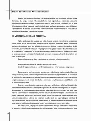 Através dos resultados da tabela 3.8, pode-se perceber que o processo utilizado para a
distribuição das cargas verticais influencia, de forma muito significativa, a resistência necessária
para os blocos a serem utilizados e, por conseqüência, o custo da obra. Entretanto, não se deve
deixar de se considerar o aspecto mais importante a ser analisado: a segurança a ser obtida com
o procedimento de análise, o que mostra ser fundamental o desenvolvimento de pesquisa que
gere informação sobre a interação de paredes.
3 . 8 V E R I F I C A Ç Ã O D E D A N O A C I D E N T A L
Ações acidentais são aquelas que estão fora do conjunto normalmente considerado
para o projeto de um edifício, como ações devidas a explosões e impactos. Essas verificações
ganharam importância após um acidente ocorrido em 1968 na Inglaterra. Um edifício de 23
pavimentos, o Ronan Point, sofreu um colapso progressivo após a explosão de um botijão de gás
no 181 pavimento. Pela retirada de um de seus painéis portantes, no caso um painel pré-moldado,
as lajes que estavam acima do nível acidentado entraram em colapso, levando à ruína todo um
canto da edificação.
Existem, basicamente, duas maneiras de se prevenir o colapso progressivo:
a) evitar a possibilidade de ocorrência do dano acidental;
b) admitir a possibilidade de ocorrência do acidente e evitar o colapso progressivo.
Evidentemente a primeira opção nem sempre é viável de ser implementada. Claro que
em alguns casos podem ser tomadas providências que minimizem a probabilidade de ocorrência
do acidente. Por exemplo a construção de obstáculos que evitem o eventual impacto de veículos
em paredes do pavimento térreo. Entretanto, a eliminação completa dessas possibilidades seria
no mínimo antieconômica.
Quanto à segunda opção, trata-se de evitar que o acidente, e a falha local dele advinda,
possam se transformarem uma ruína de parte significativa da estrutura pela progressão de colapsos.
Nesses casos os projetistas devem estar atentos à identificação dos pontos em que seria mais
provável a ocorrência de um acidente e prover a estrutura de alternativas para a transmissão das
cargas. Na prática, isso significa retirar uma parede ou um trecho de uma parede e verificar se o
acréscimo dos esforços sobre a laje e demais paredes pode ser suportado pela estrutura. É
importante ressaltar dois pontos sobre essa questão: os elementos devem ser retirados um de
cada vez e os coeficientes de segurança podem ser reduzidos ou mesmo eliminados.
Em casos usuais, um pequeno reforço nas armaduras das lajes e a mudança dos detalhes
de armadura normalmente empregados são suficientes para evitar o colapso progressivo após
 