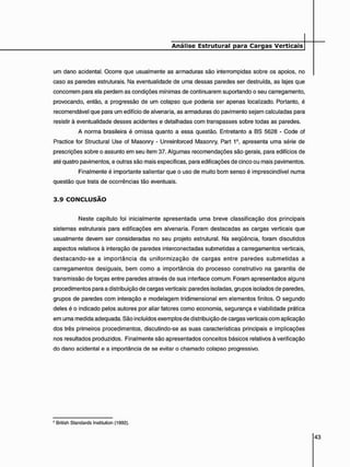 um dano acidental. Ocorre que usualmente as armaduras são interrompidas sobre os apoios, no
caso as paredes estruturais. Na eventualidade de uma dessas paredes ser destruída, as lajes que
concorrem para ela perdem as condições mínimas de continuarem suportando o seu carregamento,
provocando, então, a progressão de um colapso que poderia ser apenas localizado. Portanto, é
recomendável que para um edifício de alvenaria, as armaduras do pavimento sejam calculadas para
resistir à eventualidade desses acidentes e detalhadas com transpasses sobre todas as paredes.
A norma brasileira é omissa quanto a essa questão. Entretanto a BS 5628 - Code of
Practice for Structural Use of Masonry - Unreinforced Masonry, Part 16, apresenta uma série de
prescrições sobre o assunto em seu item 37. Algumas recomendações são gerais, para edifícios de
até quatro pavimentos, e outras são mais específicas, para edificações de cinco ou mais pavimentos.
Finalmente é importante salientar que o uso de muito bom senso é imprescindível numa
questão que trata de ocorrências tão eventuais.
3 . 9 C O N C L U S Ã O
Neste capítulo foi inicialmente apresentada uma breve classificação dos principais
sistemas estruturais para edificações em alvenaria. Foram destacadas as cargas verticais que
usualmente devem ser consideradas no seu projeto estrutural. Na seqüência, foram discutidos
aspectos relativos à interação de paredes interconectadas submetidas a carregamentos verticais,
destacando-se a importância da uniformização de cargas entre paredes submetidas a
carregamentos desiguais, bem como a importância do processo construtivo na garantia de
transmissão de forças entre paredes através de sua interface comum. Foram apresentados alguns
procedimentos para a distribuição de cargas verticais: paredes isoladas, grupos isolados de paredes,
grupos de paredes com interação e modelagem tridimensional em elementos finitos. O segundo
deles é o indicado pelos autores por aliar fatores como economia, segurança e viabilidade prática
em uma medida adequada. São incluídos exemplos de distribuição de cargas verticais com aplicação
dos três primeiros procedimentos, discutindo-se as suas características principais e implicações
nos resultados produzidos. Finalmente são apresentados conceitos básicos relativos à verificação
do dano acidental e a importância de se evitar o chamado colapso progressivo.
6 British Standards Institution (1992).
 