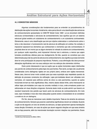 4
Análise Estrutural para Ações Horizontais o
" D
4 . 1 C O N C E I T O S B Á S I C O S
RR
C
O
Algumas considerações são fundamentais para se entender os procedimentos de
distribuição das ações horizontais. Inicialmente, vale a pena discutir uma classificação das estruturas
de contraventamento apresentada no CEB-FIP Model Code 1990'. Lá se encontram definidas
estruturas contraventadas e estruturas de contraventamento. Isso significa que em um sistema
estrutural global existiria um subsistema de contraventamento e um subsistema contraventado.
Obviamente, essa é uma classificação que tem por objetivo sistematizar o conhecimento sobre o
tema e não descrever o funcionamento real da estrutura da edificação em análise. Na verdade, é
impossível separarem-se elementos que contraventam e elementos que são contraventados. O
projetista deve ter em mente que se algum elemento for retirado do sistema de contraventamento,
por qualquer razão específica, será impossível informar isso à estrutura, a menos que sejam
tomadas providências efetivas para seu desligamento. De fato, quando se considera que uma
determinada peça não faz parte da estrutura de contraventamento, isso significa que esse elemento
deve ter uma participação de pequena importância. Portanto, a sua eliminação não deve provocar
alterações significativas nem nos seus esforços nem nos esforços dos elementos vizinhos.
Outro ponto interessante é que se supõe que as ações horizontais sejam distribuídas
aos painéis de contraventamento pelas lajes dos pavimentos. Para tanto, as lajes são usualmente
consideradas como diafragmas rígidos em seu próprio plano, embora sem rigidez transversal.
Nesse caso, deve-se tomar muito cuidado para que essa suposição seja respeitada quando da
definição do processo construtivo da edificação. Lajes pré-moldadas devem ser utilizadas com
restrições, em especial para edifícios acima de cinco ou seis pavimentos, quando as ações
horizontais tornam-se mais significativas. Mas, mesmo abaixo desse limite, seria interessante se
utilizar lajes pré-moldadas com capa de concreto moldado in loco, onde armaduras podem ser
adicionadas em duas direções ortogonais. Somente deste modo se pode admitir que haverá um
razoável travamento dos painéis que fazem parte da estrutura de contraventamento. Em todo
caso, lajes moldadas in loco são mais adequadas quando existe a necessidade de se considerar
a existência de um diafragma.
Por fim, deve-se mencionar outro detalhe importante. Trata-se da simetria da estrutura
de contraventamento. Sempre que possível, assimetrias significativas devem ser evitadas. Quando
a ação se dá segundo um eixo de simetria da estrutura, as lajes apresentam apenas translações
nessa direção. Entretanto, em caso de ações que atuem segundo direções em que essa simetria
não se faça presente, além da mencionada translação ocorrem rotações nos pavimentos. Esses
1 Comitê Euro-lnternacional Du Béton (1991).
 