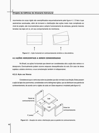 movimentos de corpo rígido são exemplificados esquematicamente pela figura 4.1. O fato é que
assimetrias acentuadas, além de tornarem a distribuição das ações muito mais complicada ao
nível do projeto, são inconvenientes para o próprio funcionamento da estrutura, gerando maiores
tensões nas lajes em si, em seu comportamento de membrana.
t í
Figura 4.1 - Ação horizontal em contraventamento simétrico e não-simétrico.
4 . 2 A Ç Õ E S H O R I Z O N T A I S A S E R E M C O N S I D E R A D A S
No Brasil, as ações horizontais que devem ser consideradas são a ação dos ventos e o
desaprumo. Eventualmente podem ocorrer empuxos desequilibrados do solo. Em caso de áreas
sujeitas a abalos sísmicos, a sua consideração também é indispensável.
4 . 2 . 1 AÇÃO DOS VENTOS
Considera-se que o vento atua sobre as paredes que são normais à sua direção. Estas passam
a ação às lajes dos pavimentos, consideradas como diafragmas rígidos, que as distribuem aos painéis de
contraventamento, de acordo com a rigidez de cada um. Esse esquema é mostrado pela figura 4.2.
Figura 4.2 - Atuação do vento e distribuição para os painéis de contraventamento.
 